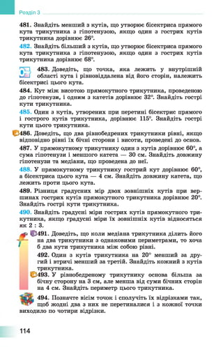 481. Знайдіть менший з кутів, що утворює бісектриса прямого
кута трикутника з гіпотенузою, якщо один з гострих кутів
трикутника дорівнює 26°.
482. Знайдіть більший з кутів, що утворює бісектриса прямого
кута трикутника з гіпотенузою, якщо один з гострих кутів
трикутника дорівнює 68°.
483. Доведіть, що точка, яка лежить у внутрішній
hJ-j області кута і рівновіддалена від його сторін, належить
бісектрисі цього кута.
484. Кут між висотою прямокутного трикутника, проведеною
до гіпотенузи, і одним з катетів дорівнює 32°. Знайдіть гострі
кути трикутника.
485. Один з кутів, утворених при перетині бісектрис прямого
і гострого кутів трикутника, дорівнює 115°. Знайдіть гострі
кути цього трикутника.
1^486. Доведіть, що два рівнобедрених трикутники рівні, якщо
відповідно рівні їх бічні сторони і висоти, проведені до основ.
487. У прямокутному трикутнику один з кутів дорівнює 60°, а
сума гіпотенузи і меншого катета — ЗО см. Знайдіть довжину
гіпотенузи та медіани, що проведена до неї.
488. У прямокутному трикутнику гострий кут дорівнює 60°,
а бісектриса цього кута — 4 см. Знайдіть довжину катета, що
лежить проти цього кута.
489. Різниця градусних мір двох зовнішніх кутів при вер­
шинах гострих кутів прямокутного трикутника дорівнює 20°.
Знайдіть гострі кути трикутника.
490. Знайдіть градусні міри гострих кутів прямокутного три­
кутника, якщо градусні міри їх зовнішніх кутів відносяться
як 2 : 3.
<|3491. Доведіть, що коли медіана трикутника ділить його
- — на два трикутники з однаковими периметрами, то хоча
* б два кути трикутника між собою рівні.
492. Один з кутів трикутника на 20° менший за дру­
гий і втричі менший за третій. Знайдіть кожний з кутів
трикутника.
£3493. У рівнобедреному трикутнику основа більша за
бічну сторону на 3 см, але менша від суми бічних сторін
на 4 см. Знайдіть периметр цього трикутника.
494. Позначте вісім точок і сполучіть їх відрізками так,
щоб жодні два з них не перетиналися і з кожної точки
виходило по чотири відрізки.
Розділ З
114
 