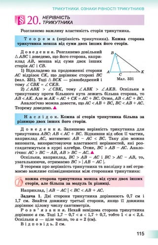 ТРИКУТНИКИ. ОЗНАКИ РІВНОСТІ ТРИКУТНИКІВ
ГГАІ О П НЕРІВНІСТЬ
Z U . ТРИКУТНИКА
Розглянемо важливу властивість сторін трикутника.
Т е о р е м а (нерівність трикутника). Кожна сторона
трикутника менша від суми двох інших його сторін.
Д о в е д е н н я . Розглянемо довільний
Д АВС і доведемо, що його сторона, напри­
клад АВ, менша від суми двох інших
сторін АС і СБ.
1) Відкладемо на продовженні сторони ^
АС відрізок СК, що дорівнює стороні БС
(мал. 331). Тоді Д ВСК — рівнобедрений і
тому Z СВК = Z СКВ.
2) Z АВК > Z СВК, тому Z АВК > Z АКВ. Оскільки в
трикутнику проти більшого кута лежить більша сторона, то
АВ <АК. Але ж А К =АС + СК =АС + ВС. Отже, АВ <АС + ВС.
Аналогічно можна довести, що АС <АВ + ВС, ВС <АВ + АС.
Теорему доведено. А
Н а с л і д о к . Кожна зі сторін трикутника більша за
різницю двох інших його сторін.
Д о в е д е н н я . Запишемо нерівність трикутника для
трикутника АВС: АВ < АС + ВС. Віднявши від обох її частин,
наприклад АС, матимемо: АВ - АС < ВС. Таку дію можна
виконати, використовуючи властивості нерівностей, які роз­
глядатимуться в курсі алгебри. Отже, ВС > АВ - АС. Анало­
гічно: АС > ВС - АВ, АВ > ВС - АС. А
Оскільки, наприклад, ВС > АВ - АС і ВС > АС - АВ, то,
узагальнюючи, отримаємо ВС > АВ - АС .
З теореми про нерівність трикутника та наслідку з неї отри­
маємо важливе співвідношення між сторонами трикутника:
кожна сторона трикутника менша від суми двох інших
сторін, але більша за модуль їх різниці.
Наприклад, |АВ - АС < ВС < АВ + АС.
Задача 1. Дві сторони трикутника дорівнюють 0,7 см і
1,7 см. Знайти довжину третьої сторони, якщо її довжина
дорівнює цілому числу сантиметрів.
Р о з в ’ я з а н н я . Нехай невідома сторона трикутника
дорівнює а см. Тоді 1,7 - 0,7 < а < 1,7 + 0,7, тобто 1 < а < 2,4.
Оскільки а — ціле число, то а = 2 (см).
В і д п о в і д ь . 2 см.
115
 
