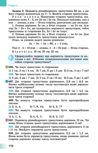 Задача 2. Периметр рівнобедреного трикутника 60 см, а дві
його сторони відносяться як 2 : 5. Знайти сторони трикутника.
Р о з в ’ я з а н н я . Позначимо сторони трикутника, від­
ношення яких 2 : 5, як 2х см і 5х см. Оскільки невідомо, яка з
них — основа, а яка — бічна сторона, розглянемо два випадки.
1. Основа дорівнює 5л: см, а бічні сторони — по 2х см. Але
тоді 2х + 2х < 5х, що суперечить нерівності трикутника, тобто
трикутника зі сторонами 2х, 2х і 5х не існує.
2. Основа дорівнює 2х см, а бічні сторони — по 5х см. Для
цього випадку нерівність трикутника виконується.
Отже, за умовою задачі маємо рівняння:
2х + 5х + 5х = 60, х = 5 (см).
Тоді 2 •5 = 10 (см) — основа, 5 •5 = 25 (см) — бічна сторона.
В і д п о в і д ь . 10 см; 25 см; 25 см.
Розділ
Сформулюйте теорему про нерівність трикутника та на­
слідок з неї. Э Якими співвідношеннями пов’язані між
собою сторони трикутника?
|рІ495. Чи існує трикутник зі сторонами:
1) 1 см, 2 см і 4 см; 2) 7 дм, 6 дм і 5 дм; 3) 3 см, 4 см і 7 см?
496. Чи існує трикутник зі сторонами:
1) 2 дм, 5 дм і 7 дм; 2) 2 см, 3 см і 6 см; 3) 5 дм, 2 дм і 4 дм?
ф 497. Дві сторони трикутника дорівнюють 2,9 см і 8,3 см.
Якому найбільшому цілому числу сантиметрів може дорівню­
вати третя сторона?
498. Дві сторони трикутника дорівнюють 2,9 см і 4,5 см.
Якому найменшому цілому числу сантиметрів може дорівню­
вати третя сторона?
499. Чи можуть сторони трикутника бути пропорційними
числам:
1) 2, 3, 4; 2)7, 8, 15; 3) 5, 3, 7?
500. Чи можуть сторони трикутника бути пропорційними
числам:
1) 5, 1, 4; 2)5, 6, 7; 3) 8, 2, 11?
Ц3501. Периметр рівнобедреного трикутника дорівнює 12 см. Чи
може бічна сторона цього трикутника дорівнювати 3 см?
502. Дві сторони рівнобедреного трикутника дорівнюють 5 см
і 11 см. Знайдіть периметр цього трикутника.
503. Дві сторони трикутника дорівнюють 2,5 см і 1,2 см.
Яким може бути периметр трикутника, якщо довжина третьої
сторони дорівнює цілому числу сантиметрів?
116
 