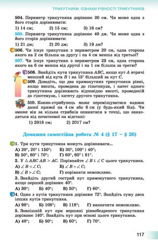 ТРИКУТНИКИ. ОЗНАКИ РІВНОСТІ ТРИКУТНИКІВ
504. Периметр трикутника дорівнює ЗО см. Чи може одна з
його сторін дорівнювати:
1) 14 см; 2) 15 см; 3) 16 см?
505. Периметр трикутника дорівнює 40 дм. Чи може одна з
його сторін дорівнювати:
1) 21 дм; 2) 20 дм; 3) 19 дм?
СдОб. Чи існує трикутник з периметром 20 см, одна сторона
якого на 2 см більша за другу і на 4 см менша від третьої?
507. Чи існує трикутник з периметром 23 см, одна сторона
якого на 6 см менша від другої і на 1 см більша за третю?
М» |р508. Знайдіть кути трикутника АВС, якщо кут А втричі
- - - _ менший від кута Б і на 15° більший за кут С.
' |£509. Доведіть, що два прямокутних трикутники рівні,
якщо висота, проведена до гіпотенузи, і катет одного
трикутника дорівнюють відповідно висоті, проведеній
до гіпотенузи, і катету другого трикутника.
ТаЙк. 510. Коник-стрибунець може переміщуватися вздовж
даної прямої на 4 см або 6 см (у будь-який бік). Чи
зможе він за кілька стрибків опинитися в точці, що знахо­
диться від початкової на відстані:
1) 2018 см; 2) 2017 см?
Домашня самостійна робота № 4 (§ 17 —§ 20)
№ ■ Три кути трикутника можуть дорівнювати...
A) 20°, 20° і 150°; Б) 30°, 100° і 40°;
B) 50°, 60° і 70°; Г) 60°, 60° і 61°.
2. У Д АВС АВ > АС. Порівняйте Z Б і Z С цього трикутника.
А) Z Б < Z C ; Б) Z Б = Z C ;
В) Z Б >Z С; Г) порівняти неможливо.
3. Знайдіть другий гострий кут прямокутного трикутника,
якщо перший дорівнює 40°.
А) 30°; Б) 40°; В) 50°; Г) 60°.
Ф 4. Один з кутів трикутника дорівнює 72°. Знайдіть суму двох
інших кутів трикутника.
А) 98°; Б) 108°; В) 118°; Г) визначити неможливо.
5. Зовнішній кут при вершині рівнобедреного трикутника
дорівнює 140°. Знайдіть кут при основі цього трикутника.
А) 40°; Б) 50°; В) 60°; Г) 70°.
117
 