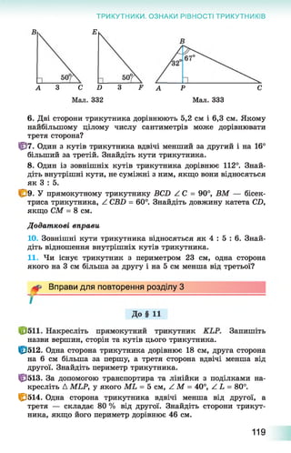 ТРИКУТНИКИ. ОЗНАКИ РІВНОСТІ ТРИКУТНИКІВ
в Е
А З С D З F А Р С
Мал. 332 Мал. 333
6. Дві сторони трикутника дорівнюють 5,2 см і 6,3 см. Якому
найбільшому цілому числу сантиметрів може дорівнювати
третя сторона?
0 7 . Один з кутів трикутника вдвічі менший за другий і на 16°
більший за третій. Знайдіть кути трикутника.
8. Один із зовнішніх кутів трикутника дорівнює 112°. Знай­
діть внутрішні кути, не суміжні з ним, якщо вони відносяться
як 3 : 5.
У прямокутному трикутнику BCD Z C = 90°, ВМ — бісек­
триса трикутника, Z CBD = 60°. Знайдіть довжину катета CD,
якщо СМ = 8 см.
Додат кові вправи
10. Зовнішні кути трикутника відносяться як 4 : 5 : 6 . Знай­
діть відношення внутрішніх кутів трикутника.
11. Чи існує трикутник з периметром 23 см, одна сторона
якого на 3 см більша за другу і на 5 см менша від третьої?
назви вершин, сторін та кутів цього трикутника.
0 5 1 2 . Одна сторона трикутника дорівнює 18 см, друга сторона
на 6 см більша за першу, а третя сторона вдвічі менша від
другої. Знайдіть периметр трикутника.
0 5 1 3 . За допомогою транспортира та лінійки з поділками на-
кресліть А MLP, у якого ML = 5 см, Z М = 40°, Z L = 80°.
С 514. Одна сторона трикутника вдвічі менша від другої, а
третя — складає 80 % від другої. Знайдіть сторони трикут­
ника, якщо його периметр дорівнює 46 см.
Вправи для повторення розділу З
119
 