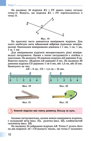 Ш Розділ 1
На малюнку 18 відрізки КЬ і .РЛГ мають єдину спільну
точку О. Кажуть, що відрізки КЬ і ІГЛГ перетинаються в
точці О.
Мал. 18
На практиці часто доводиться вимірювати відрізки. Для
цього необхідно мати одиничний відрізок (одиницю вимірю­
вання). Одиницями вимірювання довжини є 1 мм, 1 см, 1 дм,
1 м, 1 км.
Для вимірювання відрізків використовують різні вимірю­
вальні інструменти. Одним з таких інструментів є лінійка з
поділками. На малюнку 19 довжина відрізкаАВ дорівнює 3 см.
Коротко кажуть: «Відрізок АВ дорівнює 3 см». На малюнку 20
довжина відрізка СО дорівнює 1 см 5 мм, або 1,5 см, або 15 мм.
Записують це так:
АВ = 3 см, СО = 1,5 см = 15 мм.
А В С Б
|ІІІІ|ІІІІ|ІІІІ|ІІІІ|ІІІІ|ІІІІ|ІІІІ|ІІІІ|ІІІІ|ІІ |ІІІІ|ІІІІ|ІІІІ|ІІІІ|ІІІІ|ІІІІ|ІІІІ|ІІІІ|ІІІІ|ІІ
0 1 2 3 4 0 1 2 3 4
Мал. 19 Мал. 20
Мал. 21 Мал. 22
Кожний відрізок має певну довжину, більшу за нуль.
Іншими інструментами, якими можна вимірювати відрізки,
є складаний метр (мал. 2 1 ), рулетка (мал. 2 2 ), клейончастий
сантиметр (мал. 23).
На малюнку 24 зображено відрізок АВ. Точка С ділить його
на два відрізки: АС і СВ (кажуть також, що точка С належить
 