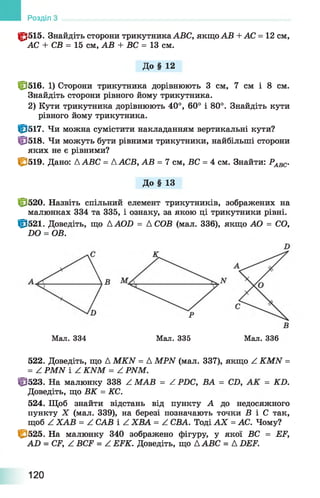 0 5 1 5 . Знайдіть сторони трикутникаАВС, якщо АВ +АС = 12 см,
АС + СВ = 15 см, АВ + ВС = 13 см.
До § 12
0 5 1 6 . 1) Сторони трикутника дорівнюють 3 см, 7 см і 8 см.
Знайдіть сторони рівного йому трикутника.
2) Кути трикутника дорівнюють 40°, 60° і 80°. Знайдіть кути
рівного йому трикутника.
0 5 1 7 . Чи можна сумістити накладанням вертикальні кути?
0 5 1 8 . Чи можуть бути рівними трикутники, найбільші сторони
яких не є рівними?
0 5 1 9 . Дано: ДАВС = ДАСВ, АВ = 7 см, ВС = 4 см. Знайти: РАВС.
До § 13
0 5 2 0 . Назвіть спільний елемент трикутників, зображених на
малюнках 334 та 335, і ознаку, за якою ці трикутники рівні.
0 5 2 1 . Доведіть, що ДАСШ = А СОВ (мал. 336), якщо АО = СО,
БО = ОВ.
Розділ
Мал. 334 Мал. 335 Мал. 336
522. Доведіть, що Д MKN = A MPN (мал. 337), якщо Z KMN =
= Z PMN і Z KNM = Z PNM.
0 5 2 3 . На малюнку 338 Z. ІІ^АВ —/ Р^)С, BA —CD, —£ 0 .
Доведіть, що ВК = КС.
524. Щоб знайти відстань від пункту А до недосяжного
пункту X (мал. 339), на березі позначають точки В і С так,
щоб Z ХАВ = Z САВ і Z ХВА = Z СВА. Тоді АХ = АС. Чому?
І&525. На малюнку 340 зображено фігуру, у якої ВС = EF,
AD = CF, Z BCF = Z EFK. Доведіть, що ДABC = A DEF.
120
 