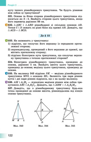 куту іншого рівнобедреного трикутника. Чи будуть рівними
між собою ці трикутники?
531. Основа та бічна сторона рівнобедреного трикутника від­
носяться як 3 : 4. Знайдіть сторони цього трикутника, якщо
його периметр дорівнює 88 см.
С 532. ААВС і ААБО рівнобедрені зі спільною основою АВ.
Точки С і X) лежать по різні боки від прямої АВ. Доведіть, що
ААСБ = А ВСБ.
До § 15
Ф 533. Як називають у трикутнику:
1) відрізок, що сполучає його вершину із серединою проти­
лежної сторони;
2) перпендикуляр, проведений з його вершини до прямої, що
містить протилежну сторону;
3) відрізок бісектриси кута трикутника, що сполучає верши­
ну трикутника з точкою протилежної сторони?
534. Бісектриса рівнобедреного трикутника, проведена до
основи, дорівнює 5 см. Знайдіть висоту цього трикутника,
проведену до основи; медіану цього трикутника, проведену до
основи.
0 5 3 5 . На малюнку 343 відрізок ИК — медіана рівнобедреного
трикутника МИЬ з основою МЬ. Запишіть три пари рівних
кутів і дві пари рівних відрізків, що є на цьому малюнку.
Ф 536. АМ і А1М1 — відповідно медіани рівних між собою три­
кутників АВС і А1Б1С1. Доведіть, що ААВМ = АА1В 1М1.
537. Доведіть, що в рівнобедреному трикутнику будь-яка
точка проведеної до основи висоти, рівновіддалена від кінців
основи трикутника.
Ам к ь
Мал. 343
Розділ
122
 