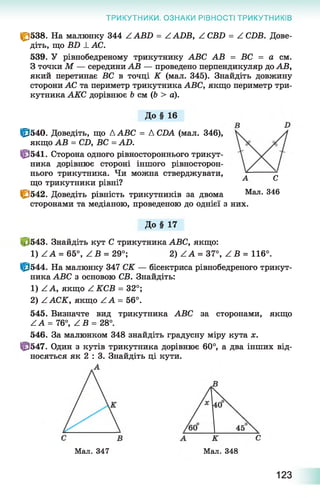 ТРИКУТНИКИ. ОЗНАКИ РІВНОСТІ ТРИКУТНИКІВ
|£}538. На малюнку 344 Z АВБ = Z АІ)В, Z СВБ = Z СБВ. Дове­
діть, що Б2) _І_АС.
539. У рівнобедреному трикутнику АВС АВ = ВС = а см.
З точки М — середини АВ — проведено перпендикуляр до АВ,
який перетинає ВС в точці К (мал. 345). Знайдіть довжину
сторони АС та периметр трикутника АВС, якщо периметр три­
кутника АКС дорівнює Ь см (6 > а).
До § 16
Ц3540. Доведіть, що ДАВС = Д СИА (мал. 346),
якщо АВ = СД ВС = АО.
ЦЭ541. Сторона одного рівностороннього трикут­
ника дорівнює стороні іншого рівносторон­
нього трикутника. Чи можна стверджувати,
що трикутники рівні?
|&542. Доведіть рівність трикутників за двома
сторонами та медіаною, проведеною до однієї з них.
Д о§ 17
і, 543. Знайдіть кут С трикутника АВС, якщо:
1) Z А = 65°, Z В = 29°; 2) Z А = 37°, Z В = 116°.
ІР544. На малюнку 347 СК — бісектриса рівнобедреного трикут­
ника АВС з основою СВ. Знайдіть:
1) Z А, якщо Z КСВ = 32°;
2) ААСК, якщо Z А = 56°.
545. Визначте вид трикутника АВС за сторонами, якщо
Z А = 76°, Z В = 28°.
546. За малюнком 348 знайдіть градусну міру кута х.
Ц3547. Один з кутів трикутника дорівнює 60°, а два інших від­
носяться як 2 : 3. Знайдіть ці кути.
Мал. 347 Мал. 348
А С
Мал. 346
123
 