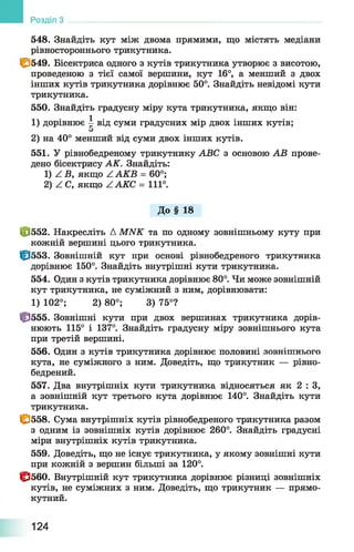 548. Знайдіть кут між двома прямими, що містять медіани
рівностороннього трикутника.
fg/549. Бісектриса одного з кутів трикутника утворює з висотою,
проведеною з тієї самої вершини, кут 16°, а менший з двох
інших кутів трикутника дорівнює 50°. Знайдіть невідомі кути
трикутника.
550. Знайдіть градусну міру кута трикутника, якщо він:
1) дорівнює ^ від суми градусних мір двох інших кутів;
2) на 40° менший від суми двох інших кутів.
551. У рівнобедреному трикутнику ABC з основою AB прове­
дено бісектрису АК. Знайдіть:
1) Z Б, якщо Z АКВ = 60°;
2) Z С, якщо ZAKC = 111°.
До § 18
Ф 552. Накресліть А MNK та по одному зовнішньому куту при
кожній вершині цього трикутника.
Ф 553. Зовнішній кут при основі рівнобедреного трикутника
дорівнює 150°. Знайдіть внутрішні кути трикутника.
554. Один з кутів трикутника дорівнює 80°. Чи може зовнішній
кут трикутника, не суміжний з ним, дорівнювати:
1) 102°; 2) 80°; 3) 75°?
Ф 555. Зовнішні кути при двох вершинах трикутника дорів­
нюють 115° і 137°. Знайдіть градусну міру зовнішнього кута
при третій вершині.
556. Один з кутів трикутника дорівнює половині зовнішнього
кута, не суміжного з ним. Доведіть, що трикутник — рівно-
бедрений.
557. Два внутрішніх кути трикутника відносяться як 2 : З,
а зовнішній кут третього кута дорівнює 140°. Знайдіть кути
трикутника.
І&558. Сума внутрішніх кутів рівнобедреного трикутника разом
з одним із зовнішніх кутів дорівнює 260°. Знайдіть градусні
міри внутрішніх кутів трикутника.
559. Доведіть, що не існує трикутника, у якому зовнішні кути
при кожній з вершин більші за 120°.
173560. Внутрішній кут трикутника дорівнює різниці зовнішніх
кутів, не суміжних з ним. Доведіть, що трикутник — прямо­
кутний.
Розділ
124
 