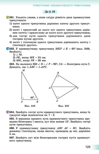 ТРИКУТНИКИ. ОЗНАКИ РІВНОСТІ ТРИКУТНИКІВ
До § 19
ЙЇ561. Укажіть умови, з яких слідує рівність двох прямокутних
трикутників:
1) катет одного трикутника дорівнює катету другого трикут­
ника;
2) катет і прилеглий до нього кут одного трикутника дорів­
нює катету і прилеглому до нього куту другого трикутника;
3) два гострі кути одного трикутника дорівнюють двом
гострим кутам другого;
4) катет і гіпотенуза одного трикутника дорівнюють катету і
гіпотенузі другого.
Ф 562. У прямокутному трикутнику МКР Z K = 60° (мал. 349).
Знайдіть:
1) Z M ;
2) РК, якщо М К = 24 см;
3) МК, якщо РК = ЗО мм.
563. На малюнку 350 Z В = Z Р = 90°, СА — бісектриса кута С.
Доведіть, що à ABC = A APC.
М
Мал. 349 Мал. 350
ЦЭ564. Знайдіть гострі кути прямокутного трикутника, якщо їх
градусні міри відносяться як 7 : 3.
565. З вершини прямого кута прямокутного трикутника про­
ведено бісектрису і висоту, кут між якими 15°. Знайдіть гострі
кути трикутника.
566. У прямокутному трикутнику АВС АС = ВС. Знайдіть
довжину гіпотенузи, якщо висота, проведена до неї, дорівнює
5 см.
567. Знайдіть кут між бісектрисами гострих кутів прямокут­
ного трикутника.
125
 