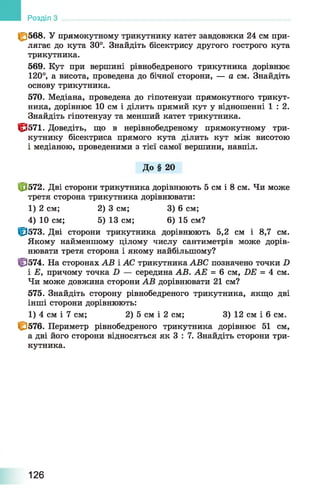 |£568. У прямокутному трикутнику катет завдовжки 24 см при­
лягає до кута 30°. Знайдіть бісектрису другого гострого кута
трикутника.
569. Кут при вершині рівнобедреного трикутника дорівнює
120°, а висота, проведена до бічної сторони, — а см. Знайдіть
основу трикутника.
570. Медіана, проведена до гіпотенузи прямокутного трикут­
ника, дорівнює 10 см і ділить прямий кут у відношенні 1 : 2 .
Знайдіть гіпотенузу та менший катет трикутника.
1^571. Доведіть, що в нерівнобедреному прямокутному три­
кутнику бісектриса прямого кута ділить кут між висотою
і медіаною, проведеними з тієї самої вершини, навпіл.
До § 20
Ф 572. Дві сторони трикутника дорівнюють 5 см і 8 см. Чи може
третя сторона трикутника дорівнювати:
1) 2 см; 2) 3 см; 3) 6 см;
4) 10 см; 5) 13 см; 6) 15 см?
Ф 573. Дві сторони трикутника дорівнюють 5,2 см і 8,7 см.
Якому найменшому цілому числу сантиметрів може дорів­
нювати третя сторона і якому найбільшому?
ф 574. На сторонах АВ і АС трикутника ABC позначено точки D
і Е, причому точка D — середина АВ. АЕ = 6 см, DE = 4 см.
Чи може довжина сторони АВ дорівнювати 21 см?
575. Знайдіть сторону рівнобедреного трикутника, якщо дві
інші сторони дорівнюють:
1) 4 см і 7 см; 2) 5 см і 2 см; 3) 12 см і 6 см.
1^576. Периметр рівнобедреного трикутника дорівнює 51 см,
а дві його сторони відносяться як 3 : 7. Знайдіть сторони три­
кутника.
Розділ
126
 