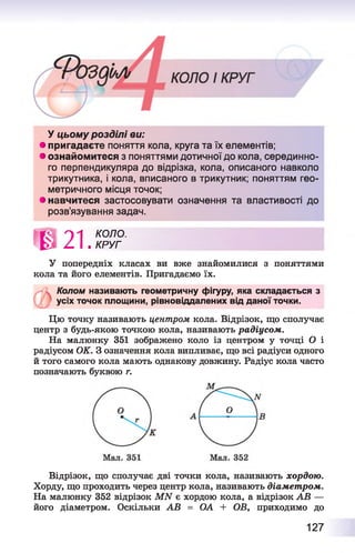 У цьому розділі ви:
• пригадаєте поняття кола, круга та їх елементів;
• ознайомитеся з поняттями дотичної до кола, серединно­
го перпендикуляра до відрізка, кола, описаного навколо
трикутника, і кола, вписаного в трикутник; поняттям гео­
метричного місця точок;
• навчитеся застосовувати означення та властивості до
розв’язування задач.
' 8 2 1 .
КОЛО.
КРУГ
У попередніх класах ви вже знайомилися з поняттями
кола та його елементів. Пригадаємо їх.
Колом називають геометричну фігуру, яка складається з
усіх точок площини, рівновіддалених від даної точки.
Цю точку називають центром кола. Відрізок, що сполучає
центр з будь-якою точкою кола, називають радіусом.
На малюнку 351 зображено коло із центром у точці О і
радіусом ОК. З означення кола випливає, що всі радіуси одного
й того самого кола мають однакову довжину. Радіус кола часто
позначають буквою г.
Відрізок, що сполучає дві точки кола, називають хордою.
Хорду, що проходить через центр кола, називають діамет ром.
На малюнку 352 відрізок МИ є хордою кола, а відрізок АВ —
його діаметром. Оскільки АВ = ОА + ОВ, приходимо до
127
 