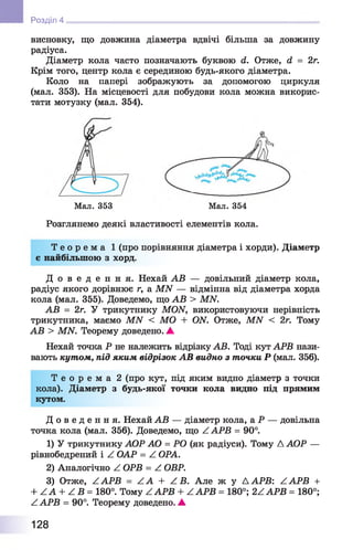 Розділ 4
висновку, що довжина діаметра вдвічі більша за довжину
радіуса.
Діаметр кола часто позначають буквою сі. Отже, й = 2г.
Крім того, центр кола є серединою будь-якого діаметра.
Коло на папері зображують за допомогою циркуля
(мал. 353). На місцевості для побудови кола можна викорис­
тати мотузку (мал. 354).
Розглянемо деякі властивості елементів кола.
Т е о р е м а 1 (про порівняння діаметра і хорди). Діаметр
є найбільшою з хорд.
Д о в е д е н н я . Нехай АВ — довільний діаметр кола,
радіус якого дорівнює r, a MN — відмінна від діаметра хорда
кола (мал. 355). Доведемо, що АВ > MN.
АВ = 2г. У трикутнику MON, використовуючи нерівність
трикутника, маємо MN < MO + ON. Отже, MN < 2г. Тому
АВ > MN. Теорему доведено. ▲
Нехай точка Р не належить відрізку АВ. Тоді кут АРВ нази­
вають кутом, під яким відрізок АВ видно з точки Р (мал. 356).
Т е о р е м а 2 (про кут, під яким видно діаметр з точки
кола). Діаметр з будь-якої точки кола видно під прямим
кутом.
Д о в е д е н н я . Нехай АВ — діаметр кола, а Р — довільна
точка кола (мал. 356). Доведемо, що Z АРВ = 90°.
1) У трикутнику АОР АО = РО (як радіуси). Тому Д АОР —
рівнобедрений і Z ОАР = Z ОРА.
2) Аналогічно Z ОРВ = Z ОВР.
3) Отже, Z АРВ = Z А + Z В. Але ж у Д АРВ: Z АРВ +
+ ZA + Z В = 180°. Тому ZAPB + ZAPB = 180°; 2ZAPB = 180°;
Z АРВ = 90°. Теорему доведено. ▲
Мал. 353 Мал. 354
128
 