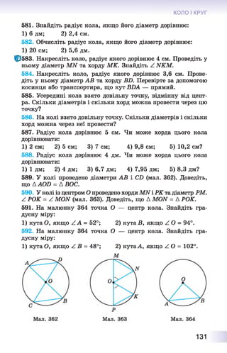 КОЛО І КРУГ
581. Знайдіть радіус кола, якщо його діаметр дорівнює:
1) 6 дм; 2) 2,4 см.
582. Обчисліть радіус кола, якщо його діаметр дорівнює:
1) 20 см; 2) 5,6 дм.
0 5 8 3 . Накресліть коло, радіус якого дорівнює 4 см. Проведіть у
ньому діаметр MN та хорду МК. Знайдіть Z NKM.
584. Накресліть коло, радіус якого дорівнює 3,6 см. Прове­
діть у ньому діаметр АВ та хорду BD. Перевірте за допомогою
косинця або транспортира, що кут BDA — прямий.
585. Усередині кола взято довільну точку, відмінну від цент­
ра. Скільки діаметрів і скільки хорд можна провести через цю
точку?
586. На колі взято довільну точку. Скільки діаметрів і скільки
хорд можна через неї провести?
587. Радіус кола дорівнює 5 см. Чи може хорда цього кола
дорівнювати:
1) 2 см; 2) 5 см; 3) 7 см; 4) 9,8 см; 5) 10,2 см?
588. Радіус кола дорівнює 4 дм. Чи може хорда цього кола
дорівнювати:
1) 1 дм; 2) 4 дм; 3) 6,7 дм; 4) 7,95 дм; 5) 8,3 дм?
589. У колі проведено діаметри АВ і CD (мал. 362). Доведіть,
що Д AOD = Д ВОС.
590. У колі із центром О проведено хорди MN і РК та діаметр РМ.
Z РОК = Z MON (мал. 363). Доведіть, що Д MON = Д РОК.
591. На малюнку 364 точка О — центр кола. Знайдіть гра­
дусну міру:
1) кута О, якщо Z A = 52°; 2) кутаВ, якщо ZO = 94°.
592. На малюнку 364 точка О — центр кола. Знайдіть гра­
дусну міру:
1) кута О, якщо Z B = 48°; 2) кутаА, якщо ZO = 102°.
М
131
 