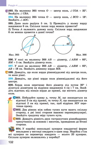 ф 593. На малюнку 365 точка О — центр кола, Z СОА = 32°.
Знайдіть Z СВА.
594. На малюнку 365 точка О — центр кола, Z ВСО = 18°.
Знайдіть ZAOC.
595. Дано коло радіуса 5 см. 1) Проведіть у ньому хорду
завдовжки 6 см. Скільки таких хорд можна провести?
2) Точка А належить даному колу. Скільки хорд завдовжки
6 см можна провести з даної точки?
В
Розділ 4
В
Мал. 365 А Мал. 366
596. У колі на малюнку 366 АВ — діаметр, ZABM = 60°,
ВМ = 5 см. Знайдіть діаметр кола.
597. У колі на малюнку 366 АВ — діаметр, ZABM = 60°,
АВ - 18 см. Знайдіть довжину хорди MB.
1^598. Доведіть, що коли хорди рівновіддалені від центра кола,
то вони рівні.
599. Доведіть, що рівні хорди кола рівновіддалені від його
центра.
600. Хорда кола перетинає його діаметр під кутом 30° і
ділиться діаметром на відрізки завдовжки 4 см і 7 см. Знай­
діть відстань від кінців хорди до прямої, що містить діаметр
кола.
f fp eoi. Побудуйте пряму а, точку М, що знаходиться на
відстані 3 см від прямої, та точку N, що знаходиться на
відстані 2 см від прямої, так, щоб відрізок MN пере­
тинав пряму.
Ф 602. Два рівних між собою тупих кути мають спільну
сторону, а дві інші сторони взаємно перпендикулярні.
Знайдіть градусну міру тупого кута.
U^ 6 0 3 . Доведіть рівність двох гострокутних рівнобедрених
трикутників за основою і висотою, проведеною до бічної
сторони.
604. У коробці шоколадні цукерки квадратної форми
викладено у вигляді квадрата в один шар. Марійка з’їла
всі цукерки по периметру квадрата — всього 20 цукерок.
Скільки цукерок залишилось у коробці?
132
 