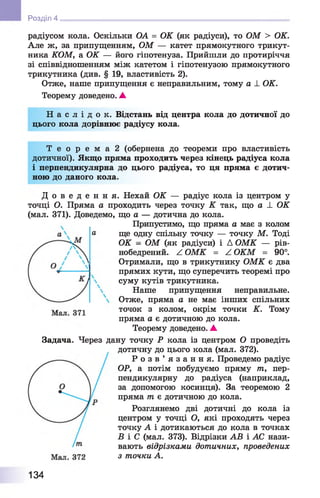Розділ 4
радіусом кола. Оскільки ОА = ОК (як радіуси), то ОМ > ОК.
Але ж, за припущенням, ОМ — катет прямокутного трикут­
ника КОМ, а ОК — його гіпотенуза. Прийшли до протиріччя
зі співвідношенням між катетом і гіпотенузою прямокутного
трикутника (див. § 19, властивість 2).
Отже, наше припущення є неправильним, тому а _І_ОК.
Теорему доведено. А
Н а с л і д о к . Відстань від центра кола до дотичної до
цього кола дорівнює радіусу кола.
Т е о р е м а 2 (обернена до теореми про властивість
дотичної). Якщо пряма проходить через кінець радіуса кола
і перпендикулярна до цього радіуса, то ця пряма є дотич­
ною до даного кола.
Д о в е д е н н я . Нехай ОК — радіус кола із центром у
точці О. Пряма а проходить через точку К так, що а ± ОК
(мал. 371). Доведемо, що а — дотична до кола.
Припустимо, що пряма а має з колом
ще одну спільну точку — точку М. Тоді
ОК - ОМ (як радіуси) і Д ОМК — рів-
нобедрений. ^ ОМК = Z ОКМ = 90°.
Отримали, що в трикутнику ОМК є два
прямих кути, що суперечить теоремі про
суму кутів трикутника.
Наше припущення неправильне.
Отже, пряма а не має інших спільних
точок з колом, окрім точки К. Тому
пряма а є дотичною до кола.
Теорему доведено. ▲
Задача. Через дану точку Р кола із центром О проведіть
дотичну до цього кола (мал. 372).
Р о з в ’ я з а н н я . Проведемо радіус
ОР, а потім побудуємо пряму т, пер­
пендикулярну до радіуса (наприклад,
за допомогою косинця). За теоремою 2
пряма т є дотичною до кола.
Розглянемо дві дотичні до кола із
центром у точці О, які проходять через
точку А і дотикаються до кола в точках
Б і С (мал. 373). Відрізки АВ і АС нази­
вають відрізками дотичних, проведених
з точки А.
134
 