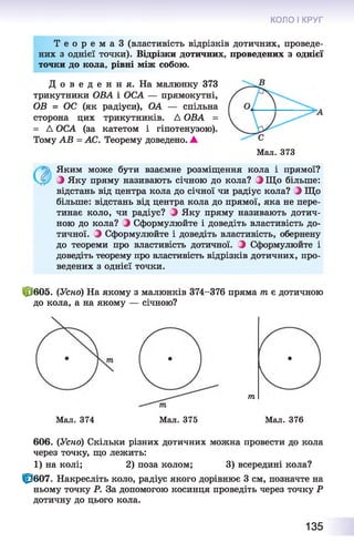 КОЛО І КРУГ
Т е о р е м а З (властивість відрізків дотичних, проведе­
них з однієї точки). Відрізки дотичних, проведених з однієї
точки до кола, рівні між собою.
Д о в е д е н н я . На малюнку 373
трикутники ОВА і ОСА — прямокутні,
ОВ = ОС (як радіуси), ОА — спільна
сторона цих трикутників. Д ОВА =
= Д ОСА (за катетом і гіпотенузою).
Тому АВ = АС. Теорему доведено. А
Мал. 373
Яким може бути взаємне розміщення кола і прямої?
Э Яку пряму називають січною до кола? Э Що більше:
відстань від центра кола до січної чи радіус кола? ) Що
більше: відстань від центра кола до прямої, яка не пере­
тинає коло, чи радіус? Э Яку пряму називають дотич­
ною до кола? Э Сформулюйте і доведіть властивість до­
тичної. Э Сформулюйте і доведіть властивість, обернену
до теореми про властивість дотичної. Э Сформулюйте і
доведіть теорему про властивість відрізків дотичних, про­
ведених з однієї точки.
Ф 605. (Усно) На якому з малюнків 374-376 пряма т є дотичною
до кола, а на якому — січною?
тп
Мал. 374
606. (Усно) Скільки різних дотичних можна провести до кола
через точку, що лежить:
1) на колі; 2) поза колом; 3) всередині кола?
Ф 607. Накресліть коло, радіус якого дорівнює 3 см, позначте на
ньому точку Р. За допомогою косинця проведіть через точку Р
дотичну до цього кола.
Мал. 375 Мал. 376
135
 