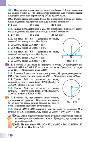 608. Накресліть коло, радіус якого дорівнює 3,5 см, позначте
на ньому точку М. За допомогою косинця або транспортира
проведіть дотичну через точку М до цього кола.
609. Радіус кола дорівнює 8 см. Як розміщені пряма а і коло,
якщо відстань від центра кола до прямої дорівнює:
1) 5 см; 2) 8 см; 3) 9 см?
610. Радіус кола дорівнює 2 дм. Як розміщені пряма Ь і коло,
якщо відстань від центра кола до прямої дорівнює:
1) 2,7 дм; 2) 2 дм; 3) 1,8 дм?
611. На мал. 377 КР — дотична до кола,
точка О — центр кола. Знайдіть:
1) Z OMN, якщо Z NMP =35°;
2) Z KMN, якщо Z OMN =50°.
612. На мал. 377 КР — дотична до кола,
точка О — центр кола. Знайдіть:
1) Z NMP, якщо Z OMN = 52°;
2) Z OMN, якщо Z KMN = 135°. Мал. 377
0 6 1 3 . З точки А до кола із центром у точці О проведено дві
дотичні АВ і АС ( Б і С — точки дотику). Доведіть, що про­
мінь ОА — бісектриса кута БОС.
614. З точки Р до кола із центром у точці Q проведено дотичні
РМ і PN. Доведіть, що промінь PQ — бісектриса кута MPN.
615. Пряма М К — дотична до кола,
точка О — центр кола (мал. 378). Знайдіть
Z NMK, якщо Z MON = 82°.
616. Пряма М К — дотична до кола,
точка О — центр кола (мал. 378). Знайдіть
Z NOM, якщо Z KMN = 53°.
0 6 1 7 . З точки М, що лежить поза колом,
проведено дві дотичні. Відстань від точки
М до центра кола вдвічі більша за радіус Мал. 378
кола. Знайдіть кут між дотичними.
618. Прямі МАГ і М К дотикаються до кола із центром О в
точках N і К. Знайдіть NK, якщо Z OMN = 30°, MN = 7 см.
^ 0 6 1 9 . Один з кутів трикутника дорівнює половині зовніш-
- - — нього кута, не суміжного з ним. Доведіть, що трикутник
* рівнобедрений.
0 6 2 0 . На малюнку 379 Z С = 90°, ZABC = 30°, ZADB = 15°,
АС = 6 см. Знайдіть BD.
Розділ 4
136
 