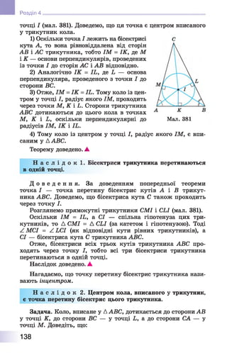 точці І (мал. 381). Доведемо, що ця точка є центром вписаного
у трикутник кола.
1) Оскільки точка І лежить на бісектрисі
кута А, то вона рівновіддалена від сторін
АВ і АС трикутника, тобто ІМ = ІК, де М
і К — основи перпендикулярів, проведених
із точки І до сторін АС і АВ відповідно.
2) Аналогічно ІК = ІЬ, де Ь — основа
перпендикуляра, проведеного з точки І до
сторони ВС.
3) Отже, ІМ = ІК = ІЬ. Тому коло із цен­
тром у точці І, радіус якого ІМ, проходить
через точки М, К і і . Сторони трикутника
АВС дотикаються до цього кола в точках
М, К і Ь, оскільки перпендикулярні до Мал. 381
радіусів ІМ, І К і ІЬ.
4) Тому коло із центром у точці І, радіус якого ІМ, є впи­
саним у ААВС.
Теорему доведено. А
Н а с л і д о к 1. Бісектриси трикутника перетинаються
в одній точці.
Д о в е д е н н я . За доведенням попередньої теореми
точка І — точка перетину бісектрис кутів А і Б трикут­
ника АВС. Доведемо, що бісектриса кута С також проходить
через точку І.
Розглянемо прямокутні трикутники СМІ і СЬІ (мал. 381).
Оскільки ІМ = ІЬ, а СІ — спільна гіпотенуза цих три­
кутників, то Д СМІ = Д СЬІ (за катетом і гіпотенузою). Тоді
^ МСІ = А ЬСІ (як відповідні кути рівних трикутників), а
СІ — бісектриса кута С трикутника АВС.
Отже, бісектриси всіх трьох кутів трикутника АВС про­
ходять через точку І, тобто всі три бісектриси трикутника
перетинаються в одній точці.
Наслідок доведено. А
Нагадаємо, що точку перетину бісектрис трикутника нази­
вають інцентром.
Н а с л і д о к 2. Центром кола, вписаного у трикутник,
є точка перетину бісектрис цього трикутника.
Задача. Коло, вписане у ААВС, дотикається до сторони АВ
у точці К, до сторони ВС — у точці Ь, а до сторони СА — у
точці М. Доведіть, що:
Розділ 4
138
 