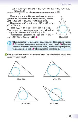 КОЛО І КРУГ
де р-
АК = АМ = р
АВ+АС+ВС
ВС; ВК = В Ь = р -А С ; СМ = С Ь = р -А В ,
- півпериметр трикутника АВС.
Д о в е д е н н я . За властивістю відрізків
дотичних, проведених з однієї точки, маємо:
АМ = АК, ВК = ВЬ, СЬ = СМ (мал. 382).
Позначимо АМ = АК = х, ВК = ВЬ = у,
СЬ = СМ = г.
Тоді РАВС = 2х + 2у + 2г = 2(х + у + г).
Тому р = х + у + г, звідки х =р - (у + г); тобто
х = р - ВС. Маємо: АМ = АК = р - ВС.
Аналогічно доводиться, що ВК = ВЬ =
= р -А С , СМ = СЬ =р -А В . ▲
Сформулюйте і доведіть властивість бісектриси кута.
З Яке коло називають вписаним у трикутник? З Сформу­
люйте і доведіть теорему про коло, вписане в трикутник,
та наслідок 1 з неї. З Сформулюйте наслідок 2.
і, 622. (Усно) На яких з малюнків 383-386 зображено коло, впи­
сане у трикутник?
139
 