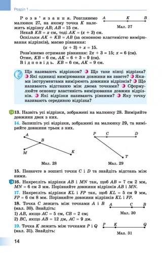 Р о з в ’ я з а н н я . Розглянемо А_________ К______ В
малюнок 27, на якому точка К нале­
жить відрізку АВ; АВ = 15 см. Мал. 27
Нехай КВ = х см, тоді АК = (х + 3) см.
Оскільки АК + КВ = АВ (за основною властивістю вимірю­
вання відрізків), маємо рівняння:
(ж + 3) + х = 15.
Розв’яжемо отримане рівняння: 2х + 3 = 15; х = 6 (см).
Отже, КВ = 6 см, АК = 6 + 3 = 9 (см).
В і д п о в і д ь . КВ = 6 см, АК = 9 см.
Що називають відрізком? З Що таке кінці відрізка?
З Які одиниці вимірювання довжини ви знаєте? Яки­
ми інструментами вимірюють довжини відрізків? З Що
називають відстанню між двома точками? 0 Сформу­
люйте основну властивість вимірювання довжин відріз­
ків. З Які відрізки називають рівними? З Яку точку
називають серединою відрізка?
фіз. Назвіть усі відрізки, зображені на малюнку 28. Виміряйте
довжини двох з них.
14. Запишіть усі відрізки, зображені на малюнку 29, та вимі­
ряйте довжини трьох з них.
Розділ 1 ________________________________________________________
Мал. 28 Мал. 29
15. Позначте в зошиті точки С і X) та знайдіть відстань між
ними.
Ф іб . Накресліть відрізки АВ і МЛГ так, щоб АВ = 7 см 2 мм,
МИ = 6 см 3 мм. Порівняйте довжини відрізків АВ і МАГ.
17. Накресліть відрізки КЬ і РР так, щоб КЬ = 5 см 9 мм,
РР = 6 см 8 мм. Порівняйте довжини відрізків КЬ і РР.
18. Точка С лежить між точками А і В а С В
(мал. ЗО). Знайдіть: • • •
1) АВ, якщо АС = 5 см, СВ = 2 см; Мал. ЗО
2) ВС, якщо АВ = 12 дм, АС = 9 дм.
19. Точка К лежить між точками Р і( ) £ %____________^
(мал. 31). Знайдіть: Мал ^
14
 