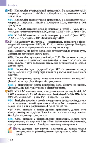 |р623. Накресліть гострокутний трикутник. За допомогою тран­
спортира, циркуля і лінійки побудуйте коло, вписане в цей
трикутник.
624. Накресліть прямокутний трикутник. За допомогою тран­
спортира, циркуля і лінійки побудуйте коло, вписане в цей
трикутник.
625. У A ABC вписано коло із центром у точці І (мал. 381).
Знайдіть кути трикутникаABC, якщо Z ІВ К = 35°, Z. MCI = 25°.
626. У A ABC вписано коло із центром у точці І (мал. 381).
Z САВ = 70°, Z СВА = 60°. Знайдіть кут MCI.
Ф 627. На малюнку 381 точка І — центр кола, вписаного у різно-
сторонній трикутник ABC; М, К і L — точки дотику. Знайдіть
усі пари рівних трикутників на цьому малюнку.
628. Доведіть, що центр кола, яке дотикається до сторін кута,
лежить на бісектрисі цього кута.
629. Накресліть кут градусної міри 110°. За допомогою цир­
куля, косинця і транспортира впишіть у нього коло довіль­
ного радіуса, тобто побудуйте коло, яке дотикається до сторін
даного кута.
630. Накресліть кут градусної міри 70°. За допомогою цир­
куля, косинця і транспортира впишіть у нього коло довільного
радіуса.
631. У трикутнику центр вписаного кола лежить на медіані.
Доведіть, що це рівнобедрений трикутник.
632. У трикутнику центр вписаного кола лежить на висоті.
Доведіть, що цей трикутник є рівнобедреним.
С 633. У A ABC вписано коло, яке дотикається до сторін АВ, АС
і ВС в точках Р, F і М відповідно. Знайдіть АР, PB, ВМ, МС,
CF і FA, якщо АВ = 8 см, ВС = 6 см, АС = 12 см.
634. Знайдіть довжини сторін трикутника, якщо точки дотику
кола, вписаного в цей трикутник, ділять його сторони на від­
різки, три з яких дорівнюють 4 см, 6 см і 8 см.
635. Коло, вписане в рівнобедрений трикутник, ділить його
бічну сторону на відрізки 3 см і 4 см, починаючи від основи.
Знайдіть периметр трикутника.
636. Коло, вписане у рівнобедрений трикутник, ділить його
бічну сторону на відрізки 5 см і 7 см, починаючи від вершини,
що протилежна основі. Знайдіть периметр трикутника.
4 ^ 6 3 7 . Доведіть, що висоти, проведені до бічних сторін
гострокутного рівнобедреного трикутника, між собою
рівні.
Розділ 4
140
 