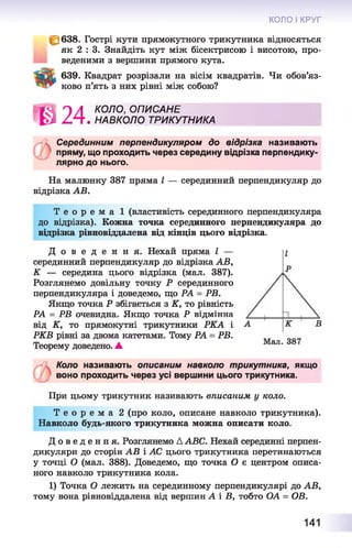 КОЛО І КРУГ
~ 638. Гострі кути прямокутного трикутника відносяться
як 2 : 3. Знайдіть кут між бісектрисою і висотою, про­
веденими з вершини прямого кута.
639. Квадрат розрізали на вісім квадратів. Чи обов’яз­
ково п’ять з них рівні між собою?
85^3 П Л КОЛО, ОПИСАНЕ
^ Z ^T . НАВКОЛО ТРИКУТНИКА
Серединним перпендикуляром до відрізка називають
пряму, що проходить через середину відрізка перпендику­
лярно до нього.
На малюнку 387 пряма І — серединний перпендикуляр до
відрізка АВ.
Т е о р е м а 1 (властивість серединного перпендикуляра
до відрізка). Кожна точка серединного перпендикуляра до
відрізка рівновіддалена від кінців цього відрізка.
Д о в е д е н н я . Нехай пряма І —
серединний перпендикуляр до відрізка АВ,
К — середина цього відрізка (мал. 387).
Розглянемо довільну точку Р серединного
перпендикуляра і доведемо, що РА = РВ.
Якщо точка Р збігається з К, то рівність
РА = РВ очевидна. Якщо точка Р відмінна
від К, то прямокутні трикутники РКА і
РКВ рівні за двома катетами. Тому РА = РВ.
Теорему доведено. ▲
Коло називають описаним навколо трикутника, якщо
воно проходить через усі вершини цього трикутника.
При цьому трикутник називають вписаним у коло.
Т е о р е м а 2 (про коло, описане навколо трикутника).
Навколо будь-якого трикутника можна описати коло.
Д о в е д е н н я . Розглянемо ДАВС. Нехай серединні перпен­
дикуляри до сторін АВ і АС цього трикутника перетинаються
у точці О (мал. 388). Доведемо, що точка О є центром описа­
ного навколо трикутника кола.
1) Точка О лежить на серединному перпендикулярі до АВ,
тому вона рівновіддалена від вершин А і В, тобто ОА = ОВ.
141
 
