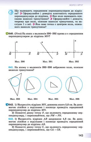 КОЛО І КРУГ
Що називають серединним перпендикуляром до відріз­
ка? Э Сформулюйте і доведіть властивість серединного
перпендикуляра до відрізка. Э Яке коло називають опи­
саним навколо трикутника? Э Сформулюйте і доведіть
теорему про коло, описане навколо трикутника, та на­
слідок 1 з неї. ) Яка саме точка є центром кола, описа­
ного навколо трикутника?
£*640. (Усно) На яких з малюнків 390-392 пряма а є серединним
перпендикуляром до відрізка МАГ?
М
И
N
Мал. 390
641. На якому з малюнків 393-396 зображено коло, описане
навколо трикутника?
Мал. 393 Мал. 394 Мал. 395 Мал. 396
Ф 642. 1) Накресліть відрізок МЫ, довжина якого 5,6 см. За допо­
могою лінійки з поділками і косинця проведіть серединний
перпендикуляр до відрізка МАГ.
2) Позначте деяку точку Р, що належить серединному пер­
пендикуляру, і переконайтеся, що РМ = РЫ.
643. 1) Накресліть відрізок АВ завдовжки 4,8 см. За допо­
могою лінійки з поділками і косинця проведіть серединний
перпендикуляр до відрізка АВ.
2) Позначте деяку точку С, що належить серединному пер­
пендикуляру, і переконайтеся, що СА = СВ.
143
 