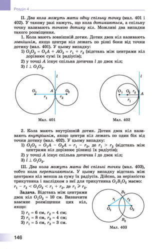 НІ Розділ 4
II. Два кола можуть мати одну спільну точку (мал. 401 і
402). У такому разі кажуть, що кола дотикаються, а спільну
точку називають точкою дотику кіл. Можливі два випадки
такого розміщення.
1. Кола мають зовнішній дотик. Дотик двох кіл називають
зовнішнім, якщо центри кіл лежать по різні боки від точки
дотику (мал. 401). У цьому випадку:
1) 0 ,0 2 = 0,А + А 02 = Гі + г 2 (відстань між центрами кіл
дорівнює сумі їх радіусів);
2) у точці А існує спільна дотична І до двох кіл;
3) 1± ОгО2.
2. Кола мають внутрішній дотик. Дотик двох кіл нази­
вають внутрішнім, якщо центри кіл лежать по один бік від
точки дотику (мал. 402). У цьому випадку:
1) 0 г0 2 = ОгА - О^А = гг - г2, де г1 > г2 (відстань між
центрами кіл дорівнює різниці їх радіусів);
2) у точці А існує спільна дотична І до двох кіл;
3) І ± о р 2.
III. Два кола можуть мати дві спільні точки (мал. 403),
тобто кола перетинаються. У цьому випадку відстань між
центрами кіл менша за суму їх радіусів. Дійсно, за нерівністю
трикутника і наслідком з неї для трикутника 0 1В 10 2 маємо:
Гі - г2 < ОхОг < гг + г2, де гх > г2.
Задача. Відстань між центрами
двох кіл 0 10 2 = 10 см. Визначити
взаємне розміщення цих кіл,
якщо:
1) гг = 6 см, г2 = 4 см;
2) г1 = 8 см, г2 = 4 см;
3) = 5 см, г2 = 3 см.
Мал. 403
146
 