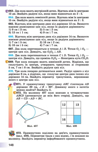 фббЗ. Два кола мають внутрішній дотик. Відстань між їх центрами
12 дм. Знайдіть радіуси кіл, якщо вони відносяться як 2 : 5.
664. Два кола мають зовнішній дотик. Відстань між їх центрами
15 см. Знайдіть радіуси кіл, якщо вони відносяться як 2 : 3.
665. Відстань між центрами двох кіл дорівнює 12 см. Визначте
взаємне розміщення цих кіл, якщо їх радіуси дорівнюють:
1) 9 см і 3 см; 2) 5 см і 2 см;
3) 13 см і 1 см; 4) 9 см і 7 см.
666. Відстань між центрами двох кіл дорівнює 14 см. Визначте
взаємне розміщення цих кіл, якщо їх радіуси дорівнюють:
1) 7 см і 5 см; 2) 16 см і 2 см;
3) 10 см і 5 см; 4) 7 см і 7 см.
667. Два кола перетинаються в точках А і Б. Точки Ог і Оа —
центри цих кіл. Доведіть, що 0 Х0 2 1. АВ.
668. Два кола перетинаються в точках С і X). Точки Ог і Ог —
центри кіл. Доведіть, що промінь ОгОг — бісектриса кута СО^О.
669. Три кола попарно мають зовнішній дотик. Відрізки, що
сполучають їх центри, утворюють трикутник зі сторонами
5 см, 7 см і 8 см. Знайдіть радіуси цих кіл.
670. Три кола попарно дотикаються зовні. Радіус одного з кіл
дорівнює 6 см, а відрізок, що сполучає центри двох інших кіл
дорівнює 14 см. Знайдіть периметр трикутника, вершинами
якого є центри цих кіл.
^ Ц/671. У прямокутному трикутнику АВС гіпотенуза АВ
- - - дорівнює 20 см, / В = 60°. Довжину якого з катетів
* _можна знайти? Знайдіть її.
С 672. На малюнку 407 коло вписано в чотирикутник
АВСХ) (дотикається до всіх його сторін). Доведіть, що
АВ + СХ> =АБ + ВС.
Розділ 4
12 13
16
А
Мал. 407 Мал. 408
673. Прямокутник поділено на дев’ять прямокутників
(мал. 408). Периметри трьох з них відомі, і їх вказано на
малюнку. Знайдіть периметр зафарбованого прямокутника.
148
 