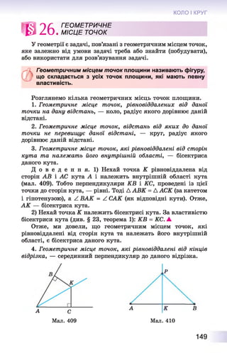 КОЛО І КРУГ
*026
ГЕО М ЕТРИЧНЕ
. М ІС Ц Е ТОЧОК
У геометрії є задачі, пов’язані з геометричним місцем точок,
яке залежно від умови задачі треба або знайти (побудувати),
або використати для розв’язування задачі.
*41 Геометричним місцем точок площини називають фігуру,
що складається з усіх точок площини, які мають певну
властивість.
Розглянемо кілька геометричних місць точок площини.
1. Геометричне місце точок, рівновіддалених від даної
точки на дану відстань, — коло, радіус якого дорівнює даній
відстані.
2. Геометричне місце точок, відстань від яких до даної
точки не перевищує даної відстані, — круг, радіус якого
дорівнює даній відстані.
3. Геометричне місце точок, які рівновіддалені від сторін
кута та належат ь його внутрішній області, — бісектриса
даного кута.
Д о в е д е н н я . 1) Нехай точка К рівновіддалена від
сторін АВ і АС кута А і належить внутрішній області кута
(мал. 409). Тобто перпендикуляри КВ і КС, проведені із цієї
точки до сторін кута, — рівні. Тоді Д АВК = Д АСК (за катетом
і гіпотенузою), а ^ ВАК = А САК (як відповідні кути). Отже,
А К — бісектриса кута.
2) Нехай точка К належить бісектрисі кута. За властивістю
бісектриси кута (див. § 23, теорема 1): КВ = КС. А
Отже, ми довели, що геометричним місцем точок, які
рівновіддалені від сторін кута та належать його внутрішній
області, є бісектриса даного кута.
4. Геометричне місце точок, які рівновіддалені від кінців
відрізка, — серединний перпендикуляр до даного відрізка.
А К
,Р
ВА С
Мал. 409 Мал. 410
149
 