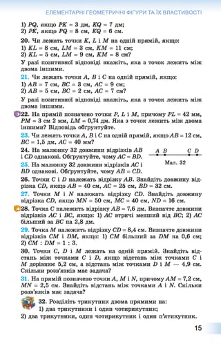 ЕЛЕМЕНТАРНІ ГЕОМЕТРИЧНІ ФІГУРИ ТА ЇХ ВЛАСТИВОСТІ
1) Р<3, якщо РК = 3 дм, К(2 = 7 дм;
2) РК, якщо Р(2 = 8 см, К(2 = 6 см.
20. Чи лежать точки К, Ь і М на одній прямій, якщо:
1) КЬ = 8 см, ЬМ = 3 см, КМ = 11 см;
2) КЬ = 5 см, ЬМ = 9 см, КМ = 8 см?
У разі позитивної відповіді вкажіть, яка з точок лежить між
двома іншими.
21. Чи лежать точки А, В і С на одній прямій, якщо:
1) АВ = 7 см, ВС = 3 см, АС = 9 см;
2) АВ = 5 см, ВС = 2 см, АС = 7 см?
У разі позитивної відповіді вкажіть, яка з точок лежить між
двома іншими.
Ф 2 2 . На прямій позначено точки Р, Ь і М, причому РЬ = 42 мм,
РМ = 3 см 2 мм, ЬМ - 0,74 дм. Яка з точок лежить між двома
іншими? Відповідь обґрунтуйте.
23. Чи лежать точки А, В і С на одній прямій, якщо АВ = 12 см,
ВС = 1,5 дм, АС = 40 мм?
24. На малюнку 32 довжини відрізків АВ А В С О
і СВ однакові. Обґрунтуйте, чомуАС = ВВ. • * • *~~
25. На малюнку 32 довжини відрізків АС і Мал. 32
ВВ однакові. Обґрунтуйте, чому АВ = СВ.
26. Точки С І В належать відрізку АВ. Знайдіть довжину від­
різка СВ, якщо АВ = 40 см, АС = 25 см, ВВ = 32 см.
27. Точки М і N належать відрізку СВ. Знайдіть довжину
відрізка СВ, якщо ММ = 50 см, МС = 40 см, ІУВ = 16 см.
|р28. Точка С належить відрізку АВ = 7,6 дм. Визначте довжини
відрізків АС і ВС, якщо: 1) АС втричі менший від ВС; 2) АС
більший за ВС на 2,8 дм.
29. Точка М належить відрізку СВ = 8,4 см. Визначте довжини
відрізків СМ і ВМ, якщо: 1) СМ більший за ВМ на 0,6 см;
2) СМ : ВМ = 1 : 3 .
30. Точки С, В і М лежать на одній прямій. Знайдіть від­
стань між точками С і В , якщо відстань між точками С і
М дорівнює 5,2 см, а відстань між точками В і М — 4,9 см.
Скільки розв’язків має задача?
31. На прямій позначено точки А, М і И, причомуАМ = 7,2 см,
МАГ = 2,5 см. Знайдіть відстань між точками А і N. Скільки
розв’язків має задача?
ТаГЇ-с 32. Розділіть трикутник двома прямими на:
1 ) два трикутники і один чотирикутник;
2 ) два трикутники, один чотирикутник і один п’ятикутник.
15
 