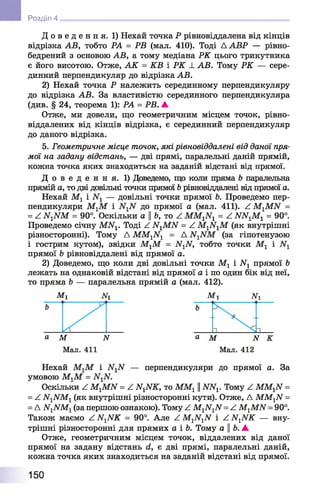 Д о в е д е н н я . 1) Нехай точка Р рівновіддалена від кінців
відрізка АВ, тобто РА = РВ (мал. 410). Тоді А АВР — рівно-
бедрений з основою АВ, а тому медіана РК цього трикутника
є його висотою. Отже, А К = КВ і РК _І_АВ. Тому РК — сере­
динний перпендикуляр до відрізка АВ.
2) Нехай точка Р належить серединному перпендикуляру
до відрізка АВ. За властивістю серединного перпендикуляра
(див. § 24, теорема 1): РА = РВ. А
Отже, ми довели, що геометричним місцем точок, рівно-
віддалених від кінців відрізка, є серединний перпендикуляр
до даного відрізка.
5. Геометричне місце точок, які рівновіддалені від даної пря­
мої на задану відстань, — дві прямі, паралельні даній прямій,
кожна точка яких знаходиться на заданій відстані від прямої.
Д о в е д е н н я . 1) Доведемо, що коли пряма 6 паралельна
прямій а, то дві довільні точки прямої Ьрівновіддалені від прямої а.
Нехай М1 і — довільні точки прямої Ь. Проведемо пер­
пендикуляри М1М і до прямої а (мал. 411). Z M 1MІУ =
= ^ ІУХІУМ = 90°. Оскільки а ||Ь, то Z ММ1И1 = Z Ш ^М г = 90°.
Проведемо січну МА^. Тоді Z А^МІУ = Z М1ІГ1М (як внутрішні
різносторонні). Тому Д ММ1Ы1 = А (за гіпотенузою
і гострим кутом), звідки МгМ = А^ІУ, тобто точки Мг і
прямої Ь рівновіддалені від прямої а.
2) Доведемо, що коли дві довільні точки Мг і АГХпрямої Ь
лежать на однаковій відстані від прямої а і по один бік від неї,
то пряма Ь — паралельна прямій а (мал. 412).
М г ЛГі М х #1
И Розділ 4
а М N а М N К
Мал. 411 Мал. 412
Нехай МгМ і — перпендикуляри до прямої а. За
умовою МгМ =
Оскільки Z МгМИ = Z А^ІУЙГ, то ММг ||ІУА^. Тому Z ММ^И =
= Z И1ИМ1(як внутрішні різносторонні кути). Отже, Д ММ1ІУ=
=Д ІУ1ЛГМ1(за першою ознакою). Тому Z М1ІУ1ЛГ=Z М-^МИ= 90°.
Також маємо Z А^АТК = 90°. Але Z М1ЛГ1ЛГ і Z И ^ К — вну­
трішні різносторонні для прямих а і 6. Тому а Ь. А
Отже, геометричним місцем точок, віддалених від даної
прямої на задану відстань (і, є дві прямі, паралельні даній,
кожна точка яких знаходиться на заданій відстані від прямої.
150
 