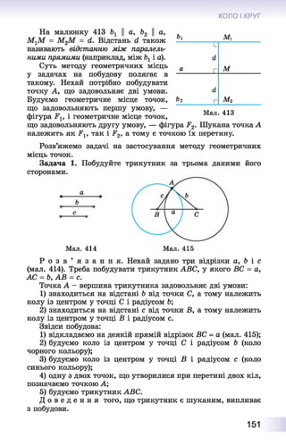 КОЛО І КРУГ
На малюнку 413 Ьг || а, Ь2 || а,
МгМ = М2М = й. Відстань сі також
називають відстанню між паралель­
ними прямими (наприклад, між і а).
Суть методу геометричних місць
у задачах на побудову полягає в
такому. Нехай потрібно побудувати
точку А, що задовольняє дві умови.
Будуємо геометричне місце точок,
що задовольняють першу умову, —
фігура і геометричне місце точок,
що задовольняють другу умову, — фігура Р2. Шукана точка А
належить як РІ9 так і -Р2>а тому є точкою їх перетину.
Розв’яжемо задачі на застосування методу геометричних
місць точок.
Задача 1. Побудуйте трикутник за трьома даними його
сторонами.
Ьу М і
|_
сі
а г м
а
&2 [- м 2
Мал. 413
Мал. 414
Р о з в ’ я з а н н я . Нехай задано три відрізки а, Ь і с
(мал. 414). Треба побудувати трикутник АВС, у якого ВС = а,
АС = Ь, АВ = с.
Точка А - вершина трикутника задовольняє дві умови:
1) знаходиться на відстані Ь від точки С, а тому належить
колу із центром у точці С і радіусом 6;
2) знаходиться на відстані с від точки В, а тому належить
колу із центром у точці В і радіусом с.
Звідси побудова:
1) відкладаємо на деякій прямій відрізок ВС = а (мал.
2) будуємо коло із центром у точці С і радіусом Ь
чорного кольору);
3) будуємо коло із центром у точці В і радіусом с
синього кольору);
4) одну з двох точок, що утворилися при перетині двох кіл,
позначаємо точкою А;
5) будуємо трикутник АВС.
Д о в е д е н н я того, що трикутник є шуканим, випливає
з побудови.
415);
(коло
(коло
151
 