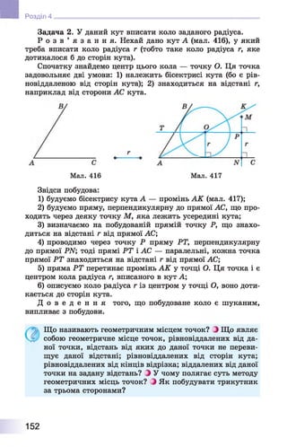 Задача 2. У даний кут вписати коло заданого радіуса.
Р о з в ’ я з а н н я . Нехай дано кут А (мал. 416), у який
треба вписати коло радіуса г (тобто таке коло радіуса г, яке
дотикалося б до сторін кута).
Спочатку знайдемо центр цього кола — точку О. Ця точка
задовольняє дві умови: 1) належить бісектрисі кута (бо є рів-
новіддаленою від сторін кута); 2) знаходиться на відстані г,
наприклад від сторони АС кута.
■ Розділ 4
Мал. 416 Мал. 417
Звідси побудова:
1) будуємо бісектрису кута А — промінь АК (мал. 417);
2) будуємо пряму, перпендикулярну до прямої АС, що про­
ходить через деяку точку М, яка лежить усередині кута;
3) визначаємо на побудованій прямій точку Р, що знахо­
диться на відстані г від прямої АС;
4) проводимо через точку Р пряму РТ, перпендикулярну
до прямої РИ; тоді прямі РТ і АС — паралельні, кожна точка
прямої РТ знаходиться на відстані г від прямої АС;
5) пряма РТ перетинає промінь АК у точці О. Ця точка і є
центром кола радіуса г, вписаного в кут А;
6) описуємо коло радіуса г із центром у точці О, воно доти­
кається до сторін кута.
Д о в е д е н н я того, що побудоване коло є шуканим,
випливає з побудови.
Що називають геометричним місцем точок? З Що являє
собою геометричне місце точок, рівновіддалених від да­
ної точки, відстань від яких до даної точки не переви­
щує даної відстані; рівновіддалених від сторін кута;
рівновіддалених від кінців відрізка; віддалених від даної
точки на задану відстань? З У чому полягає суть методу
геометричних місць точок? З Як побудувати трикутник
за трьома сторонами?
152
 