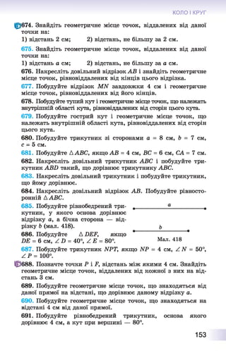 КОЛО І КРУГ
Ф674. Знайдіть геометричне місце точок, віддалених від даної
точки на:
1) відстань 2 см; 2) відстань, не більшу за 2 см.
675. Знайдіть геометричне місце точок, віддалених від даної
точки на:
1) відстань а см; 2) відстань, не більшу за а см.
676. Накресліть довільний відрізок АВ і знайдіть геометричне
місце точок, рівновіддалених від кінців цього відрізка.
677. Побудуйте відрізок МИ завдовжки 4 см і геометричне
місце точок, рівновіддалених від його кінців.
678. Побудуйте тупий кут і геометричне місце точок, що належать
внутрішній області кута, рівновіддалених від сторін цього кута.
679. Побудуйте гострий кут і геометричне місце точок, що
належать внутрішній області кута, рівновіддалених від сторін
цього кута.
680. Побудуйте трикутник зі сторонами а = 8 см, 6 = 7 см,
с - 5 см.
681. Побудуйте А АВС, якщо АВ = 4 см, ВС = 6 см, СА = 7 см.
682. Накресліть довільний трикутник АВС і побудуйте три­
кутник АВБ такий, що дорівнює трикутнику АВС.
683. Накресліть довільний трикутник і побудуйте трикутник,
що йому дорівнює.
684. Накресліть довільний відрізок АВ. Побудуйте рівносто-
ронній ААВС.
685. Побудуйте рівнобедрений три- ,__________ ®__________ в
кутник, у якого основа дорівнює
відрізку а, а бічна сторона — від­
різку Ь (мал. 418). ь
686. Побудуйте А БЕР, якщо * *
БЕ = 6 см, Z2) = 40°, А Е = 80°. Мал- 418
687. Побудуйте трикутник ИРТ, якщо ІУР = 4 см, А N = 50°,
А Р = 100°.
Ф 688. Позначте точки Р і і^, відстань між якими 4 см. Знайдіть
геометричне місце точок, віддалених від кожної з них на від­
стань 3 см.
689. Побудуйте геометричне місце точок, що знаходяться від
даної прямої на відстані, що дорівнює даному відрізку а.
690. Побудуйте геометричне місце точок, що знаходяться на
відстані 4 см від даної прямої.
691. Побудуйте рівнобедрений трикутник, основа якого
дорівнює 4 см, а кут при вершині — 80°.
153
 