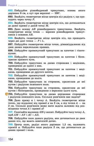 692. Побудуйте рівнобедрений трикутник, основа якого
дорівнює 6 см, а кут при вершині — 100°.
693. Знайдіть геометричне місце центрів кіл радіуса г, що про­
ходять через точку Р.
694. Знайдіть геометричне місце центрів кіл, що дотикаються
до даної прямої у даній точці М.
695. Дано основу АВ рівнобедреного трикутника. Знайдіть
геометричне місце точок — вершин рівнобедрених трикут­
ників з основою АВ.
696. Знайдіть геометричне місце центрів кіл, що проходять
через дві дані точки — Р і Ь.
697. Побудуйте геометричне місце точок, рівновіддалених від
двох даних паралельних прямих.
698. Побудуйте прямокутний трикутник за катетом і гіпоте­
нузою.
699. Побудуйте прямокутний трикутник за катетом і бісек­
трисою прямого кута.
700. Побудуйте трикутник за двома сторонами і медіаною,
проведеною до однієї з них.
701. Побудуйте прямокутний трикутник за катетом і меді­
аною, проведеною до другого катета.
702. Побудуйте прямокутний трикутник за катетом і меді­
аною, проведеною до нього.
703. Побудуйте трикутник за стороною, прилеглим до неї
кутом і радіусом описаного кола.
704. Побудуйте трикутник за стороною, прилеглим до неї
кутом і бісектрисою, проведеною з вершини цього кута.
1^705. Побудуйте трикутник за двома нерівними сторонами
1 радіусом описаного кола. Скільки розв’язків має задача?
706. Дано пряму а і точку А. Знайдіть геометричне місце
точок, що віддалені від прямої а на 3 см, а від точки А — на
2 см. Скільки розв’язків може мати задача залежно від роз­
міщення точки А і прямої а?
707. Скопіюйте малюнок 419 у зошит. Побудуйте таку точку А,
щоб АМ = ААГ і АС = АО.
708. Побудуйте коло даного радіуса, яке дотикається до двох
даних кіл, що мають зовнішній дотик.
709. Центр коло, радіус якого дорівнює 1,5 см, належить
прямій а. Побудуйте коло радіуса 2 см, що дотикається до
даних прямої і кола.
Розділ 4
154
 