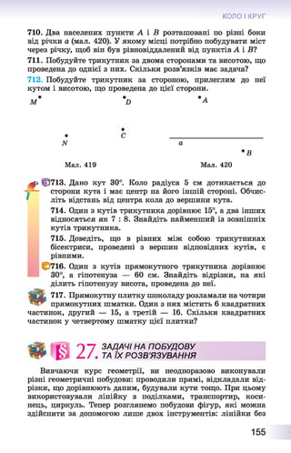 КОЛО І КРУГ
710. Два населених пункти А і В розташовані по різні боки
від річки а (мал. 420). У якому місці потрібно побудувати міст
через річку, щоб він був рівновіддалений від пунктів А і Б?
711. Побудуйте трикутник за двома сторонами та висотою, що
проведена до однієї з них. Скільки розв’язків має задача?
712. Побудуйте трикутник за стороною, прилеглим до неї
кутом і висотою, що проведена до цієї сторони.
* • • л
М Б А
1
f t
• С ________________________
N а
•В
Мал. 419 Мал. 420
ЦЇ713. Дано кут 30°. Коло радіуса 5 см дотикається до
сторони кута і має центр на його іншій стороні. Обчис­
літь відстань від центра кола до вершини кута.
714. Один з кутів трикутника дорівнює 15°, а два інших
відносяться як 7 : 8. Знайдіть найменший із зовнішніх
кутів трикутника.
715. Доведіть, що в рівних між собою трикутниках
бісектриси, проведені з вершин відповідних кутів, є
рівними.
І С 716. Один з кутів прямокутного трикутника дорівнює
30°, а гіпотенуза — 60 см. Знайдіть відрізки, на які
ділить гіпотенузу висота, проведена до неї.
Tgfifc 717. Прямокутну плитку шоколаду розламали на чотири
прямокутних шматки. Один з них містить 6 квадратних
частинок, другий — 15, а третій — 16. Скільки квадратних
частинок у четвертому шматку цієї плитки?
' ЗАДАЧІ НА ПОБУДОВУ
. ТА ЇХ РО ЗВ ’ЯЗУВАННЯ
Вивчаючи курс геометрії, ви неодноразово виконували
різні геометричні побудови: проводили прямі, відкладали від­
різки, що дорівнюють даним, будували кути тощо. При цьому
використовували лінійку з поділками, транспортир, коси­
нець, циркуль. Тепер розглянемо побудови фігур, які можна
здійснити за допомогою лише двох інструментів: лінійки без
155
 