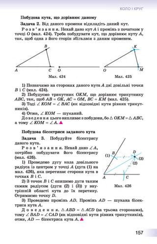 КОЛО І КРУГ
Побудова кута, що дорівнює даному
Задача 2. Від даного променя відкладіть даний кут.
Р о з в ’ я з а н н я . Нехай дано кут А і промінь з початком у
точці О (мал. 424). Треба побудувати кут, що дорівнює куту А,
так, щоб одна з його сторін збігалася з даним променем.
1) Позначимо на сторонах даного кута А дві довільні точки
Б і С (мал. 424).
2) Побудуємо трикутник ОКМ, що дорівнює трикутнику
АВС, так, щоб АВ = ОК, АС = ОМ, ВС = КМ (мал. 425).
3) Тоді А КОМ = А ВАС (як відповідні кути рівних трикут­
ників).
4) Отже, А КОМ — шуканий.
Дове де ння цього випливає з побудови, бо Д ОКМ= Д АВС,
а тому ^ КОМ = А А. ▲
Побудова бісектриси заданого кута
Задача 3. Побудуйте бісектрису
даного кута.
Р о з в ’ я з а н н я . Нехай дано А А,
потрібно побудувати його бісектрису
(мал. 426).
1) Проведемо дугу кола довільного
радіуса із центром у точці А (дуга (1) на
мал. 426), яка перетинає сторони кута в
точках В і С.
2) 3 точок Б іС опишемо дуги таким
самим радіусом (дуги (2) і (3)) у вну­
трішній області кута до їх перетину.
Отримаємо точку D.
3) Проведемо промінь AD. Промінь AD — шукана бісек­
триса кута А.
Д о в е д е н н я . AABD = AACD (за трьома сторонами),
тому Z BAD = A CAD (як відповідні кути рівних трикутників),
отже, AD — бісектриса кута А. А
157
 