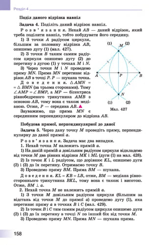 Поділ даного відрізка навпіл
Задача 4. Поділіть даний відрізок навпіл.
Р о з в ’ я з а н н я . Нехай АВ — даний відрізок, який
треба поділити навпіл, тобто побудувати його середину.
1) 3 точки А радіусом циркуля,
більшим за половину відрізка АВ,
опишемо дугу (1) (мал. 427).
2) 3 точки В таким самим радіу­
сом циркуля опишемо дугу (2) до
перетину з дугою (1) у точках М і N.
3) Через точки М і N проведемо
пряму MN. Пряма MN перетинає від­
різок АВ в точці Р. Р — шукана точка.
Д о в е д е н н я . AAMN =
= Д BMN (за трьома сторонами). Тому
А АМР = А ВМР, а МР — бісектриса
рівнобедреного трикутника АМВ з
основою АВ, тому вона є також меді­
аною. Отже, Р — середина АВ. ▲
Зауважимо, що пряма МИ є
серединним перпендикуляром до відрізка АВ.
Побудова прямої, перпендикулярної до даної
Задача 5. Через дану точку М проведіть пряму, перпенди­
кулярну до даної прямої а.
Р о з в ’ я з а н н я . Задача має два випадки.
1. Нехай точка М належить прямій а.
1) На даній прямій а довільним радіусом циркуля відкладемо
від точки М два рівних відрізки МК і МЬ (дуги (1) на мал. 428).
2) Із точок К і Ь радіусом, що дорівнює КЬ, опишемо дуги
(2) і (3) до їх перетину. Отримаємо точку В.
3) Проведемо пряму ВМ. Пряма ВМ — шукана.
Д о в е д е н н я . КЬ = КВ = ЬВ, отже, ВМ — медіана рівно-
стороннього трикутника ВКЬ, тому вона є також і висотою.
Отже, ВМ ± а.
2. Нехай точка М не належить прямій а.
1) 3 точки М довільним радіусом циркуля (більшим за
відстань від точки М до прямої а) проведемо дугу (1), яка
перетинає пряму а в точках В і С (мал. 429).
2) Із точок В і С тим самим радіусом циркуля опишемо дуги
(2) і (3) до їх перетину в точці N по інший бік від точки М.
3) Проведемо пряму MN. Пряма MN — шукана пряма.
Розділ 4
(1) (2)
Мал. 427
158
 