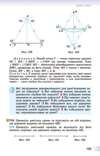 КОЛО І КРУГ
Д о в е д е н н я . Нехай точка Р — точка перетину прямих
ВС і МАГ. Д ВМЫ = Д СМИ (за трьома сторонами). Тому
А ВМЫ = А СМИ. МР — бісектриса рівнобедреного трикутника
ВМС, проведена до його основи. Тому МР є також і висотою.
Отже, МР ± ВС, а тому МАГ ± а. А
П р и м і т к а . У задачах цього параграфа для задания умов задачі
(наприклад, довжини відрізка чи градусної міри кута) викорис­
товуємо лінійку з поділками і транспортир, а для розв’язування
задачі — лише лінійку без поділок і циркуль.
Які інструменти використовують для розв’язування за­
дач на побудову? З Які побудови можна виконати за
допомогою лінійки без поділок? З Які побудови можна
виконати за допомогою циркуля? З Що означає: розв’я­
зати задачу на побудову? З Як побудувати відрізок, що
дорівнює даному? З Як побудувати кут, що дорівнює
даному? З Як побудувати бісектрису даного кута? Як
поділити даний відрізок навпіл? З Як побудувати пря­
му, перпендикулярну до даної?
10718. Проведіть довільну пряму та відкладіть на ній відрізок,
що дорівнює відрізку на малюнку 430.
719. Проведіть довільний промінь та відкладіть від його
початку відрізок, що дорівнює відрізку на малюнку 431.
Мал. 430 Мал. 431 Мал. 432
159
 