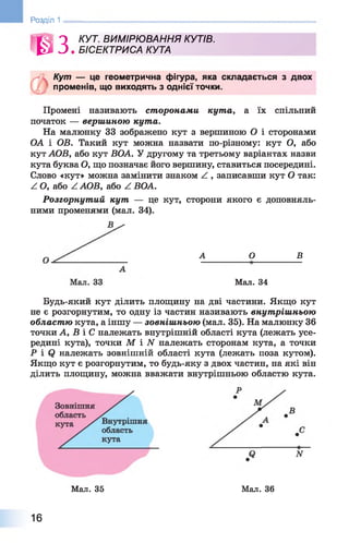 Розділ 1
ш
КУТ. ВИМІРЮВАННЯ КУТІВ.
БІСЕКТРИСА КУТА
Кут — це геометрична фігура, яка складається з двох
променів, що виходять з однієї точки.
Промені називають сторонами кута, а їх спільний
початок — вершиною кута.
На малюнку 33 зображено кут з вершиною О і сторонами
ОА і ОВ. Такий кут можна назвати по-різному: кут О, або
кут АОВ, або кут ВОА. У другому та третьому варіантах назви
кута буква О, що позначає його вершину, ставиться посередині.
Слово «кут» можна замінити знаком Z , записавши кут О так:
Z О, або Z АОВ, або Z ВОА.
Розгорнутий кут — це кут, сторони якого є доповняль­
ними променями (мал. 34).
А О В
Мал. 34
Будь-який кут ділить площину на дві частини. Якщо кут
не є розгорнутим, то одну із частин називають внутрішньою
област ю кута, а іншу — зовніш ньою (мал. 35). На малюнку 36
точки А, В і С належать внутрішній області кута (лежать усе­
редині кута), точки М і N належать сторонам кута, а точки
Р і Сі належать зовнішній області кута (лежать поза кутом).
Якщо кут є розгорнутим, то будь-яку з двох частин, на які він
ділить площину, можна вважати внутрішньою областю кута.
Мал. 35 Мал. 36
16
 