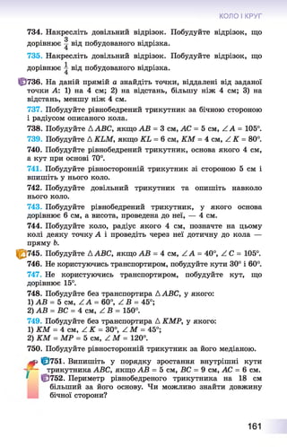 734. Накресліть довільний відрізок. Побудуйте відрізок, що
дорівнює ^ від побудованого відрізка.
735. Накресліть довільний відрізок. Побудуйте відрізок, що
дорівнює і від побудованого відрізка.
Ф 736. На даній прямій а знайдіть точки, віддалені від заданої
точки А: 1) на 4 см; 2) на відстань, більшу ніж 4 см; 3) на
відстань, меншу ніж 4 см.
737. Побудуйте рівнобедрений трикутник за бічною стороною
і радіусом описаного кола.
738. Побудуйте A ABC, якщо АВ = 3 см, АС = 5 см, Z А = 105°.
739. Побудуйте A KLM, якщо KL = 6 см, KM = 4 см, Z K = 80°.
740. Побудуйте рівнобедрений трикутник, основа якого 4 см,
а кут при основі 70°.
741. Побудуйте рівносторонній трикутник зі стороною 5 см і
впишіть у нього коло.
742. Побудуйте довільний трикутник та опишіть навколо
нього коло.
743. Побудуйте рівнобедрений трикутник, у якого основа
дорівнює 6 см, а висота, проведена до неї, — 4 см.
744. Побудуйте коло, радіус якого 4 см, позначте на цьому
колі деяку точку А і проведіть через неї дотичну до кола —
пряму Ь.
1^745. Побудуйте AABC, якщо АВ = 4 см, Z A = 40°, Z C = 105°.
746. Не користуючись транспортиром, побудуйте кути 30° і 60°.
747. Не користуючись транспортиром, побудуйте кут, що
дорівнює 15°.
748. Побудуйте без транспортира AABC, у якого:
1) АВ = 5 см, Z A = 60°, Z B = 45°;
2) АВ = ВС = 4 см, Z В = 150°.
749. Побудуйте без транспортира А КМР, у якого:
1) KM = 4 см, Z К = 30°, Z М = 45°;
2) KM = МР = Ъ сш, Z M = 120°.
750. Побудуйте рівносторонній трикутник за його медіаною.
<? ф 751. Випишіть у порядку зростання внутрішні кути
j трикутника ABC, якщо АВ = 5 см, ВС = 9 см, АС = 6 см.
' ÜJ752. Периметр рівнобедреного трикутника на 18 см
більший за його основу. Чи можливо знайти довжину
бічної сторони?
КОЛО І КРУГ
161
 
