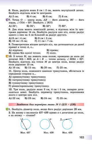 КОЛО І КРУГ
6. Кола, радіуси яких 6 см і 2 см, мають внутрішній дотик.
Знайдіть відстань між їх центрами.
А) 2 см; Б) 4 см; В) 6 см; Г) 8 см.
Ц37. Точка О— центр кола, АВ — його діаметр, ВС — його
хорда, ^ СОА = 50°. Знайдіть Z ВСО.
А) 25°; Б) 35°; В) 50°; Г) 60°.
8. Два кола мають зовнішній дотик, а відстань між їх цен­
трами дорівнює 14 см. Знайдіть радіуси цих кіл, якщо радіус
одного з них на 4 см більший за радіус другого.
A) 8 см і 4 см; Б) 9 см і 5 см;
B) 10 см і 6 см; Г) 11 см і 7 см.
9. Геометричним місцем центрів кіл, що дотикаються до даної
прямої в точці А, є...
A) відрізок; Б) пряма;
B) пряма без однієї точки; Г) коло.
С ю . З точки М, що лежить поза колом, проведено до кола дві
дотичні МА і МВ; де А і В — точки дотику, Z МВА = 60°.
Знайдіть відстань від точки М до центра кола, якщо радіус
кола дорівнює 10 см.
А) 10 см; Б) 15 см; В) 20 см; Г) 25 см.
11. Центр кола, описаного навколо трикутника, збігається із
серединою сторони в...
A) прямокутному трикутнику;
Б) гострокутному трикутнику;
B) тупокутному трикутнику;
Г) рівносторонньому трикутнику.
12. Три кола, радіуси яких 3 см, 4 см і 5 см, попарно доти­
каються зовні. Знайдіть периметр трикутника, вершинами
якого є центри цих кіл.
А) 22 см; Б) 23 см; В) 24 см; Г) 25 см.
Завдання для перевірки знань № 5 (§21 - §26)
№ ■ Знайдіть діаметр кола, якщо його радіус дорівнює 26 мм.
2. На якому з малюнків 437-439 пряма а є дотичною до кола,
а на якому — січною?
Мал. 437 Мал. 438 Мал. 439
163
 
