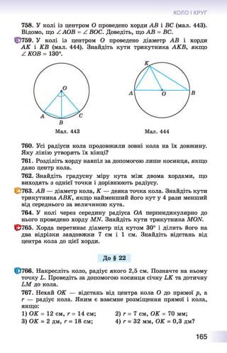 КОЛО І КРУГ
758. У колі із центром О проведено хорди АВ і ВС (мал. 443).
Відомо, що ^ АОВ = А ВОС. Доведіть, що АВ = ВС.
Ф 759. У колі із центром О проведено діаметр АВ і хорди
А К і КВ (мал. 444). Знайдіть кути трикутника АКВ, якщо
Z КОВ = 130°.
Мал. 443 Мал. 444
760. Усі радіуси кола продовжили зовні кола на їх довжину.
Яку лінію утворять їх кінці?
761. Розділіть хорду навпіл за допомогою лише косинця, якщо
дано центр кола.
762. Знайдіть градусну міру кута між двома хордами, що
виходять з однієї точки і дорівнюють радіусу.
|р763. АВ — діаметр кола, К — деяка точка кола. Знайдіть кути
трикутника АВК, якщо найменший його кут у 4 рази менший
від середнього за величиною кута.
764. У колі через середину радіуса ОА перпендикулярно до
нього проведено хорду МЫ. Знайдіть кути трикутника МОЫ.
^ 7 6 5 . Хорда перетинає діаметр під кутом 30° і ділить його на
два відрізки завдовжки 7 см і 1 см. Знайдіть відстань від
центра кола до цієї хорди.
До § 22
ІР766. Накресліть коло, радіус якого 2,5 см. Позначте на ньому
точку Ь. Проведіть за допомогою косинця січну ЬК та дотичну
ЬМ до кола.
767. Нехай ОК — відстань від центра кола О до прямої р, а
г — радіус кола. Яким є взаємне розміщення прямої і кола,
якщо:
1) ОК = 12 см, г = 14 см; 2) г = 7 см, ОК = 70 мм;
3) ОК = 2 дм, г = 18 см; 4) г = 32 мм, ОК = 0,3 дм?
165
 