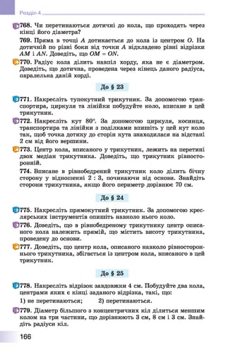 ф 768. Чи перетинаються дотичні до кола, що проходять через
кінці його діаметра?
769. Пряма в точці А дотикається до кола із центром О. На
дотичній по різні боки від точки А відкладено рівні відрізки
АМ і АЫ. Доведіть, що ОМ = ОЛГ.
1^770. Радіус кола ділить навпіл хорду, яка не є діаметром.
Доведіть, що дотична, проведена через кінець даного радіуса,
паралельна даній хорді.
До § 23
Ф 771. Накресліть тупокутний трикутник. За допомогою тран­
спортира, циркуля та лінійки побудуйте коло, вписане в цей
трикутник.
Ф 772. Накресліть кут 80°. За допомогою циркуля, косинця,
транспортира та лінійки з поділками впишіть у цей кут коло
так, щоб точка дотику до сторін кута знаходилася на відстані
2 см від його вершини.
1^773. Центр кола, вписаного у трикутник, лежить на перетині
двох медіан трикутника. Доведіть, що трикутник рівносто-
ронній.
774. Вписане в рівнобедрений трикутник коло ділить бічну
сторону у відношенні 2 : 3, починаючи від основи. Знайдіть
сторони трикутника, якщо його периметр дорівнює 70 см.
До § 24
Ф 775. Накресліть прямокутний трикутник. За допомогою крес­
лярських інструментів опишіть навколо нього коло.
Ф 776. Доведіть, що в рівнобедреному трикутнику центр описа­
ного кола належить прямій, що містить висоту трикутника,
проведену до основи.
1^777. Доведіть, що центр кола, описаного навколо рівносторон-
нього трикутника, збігається із центром кола, вписаного в цей
трикутник.
До § 25
Ф 778. Накресліть відрізок завдовжки 4 см. Побудуйте два кола,
центрами яких є кінці заданого відрізка, такі, що:
1 ) не перетинаються; 2 ) перетинаються.
Ф 779. Діаметр більшого з концентричних кіл ділиться меншим
колом на три частини, що дорівнюють 3 см, 8 см і 3 см. Знай­
діть радіуси кіл.
Розділ 4
166
 