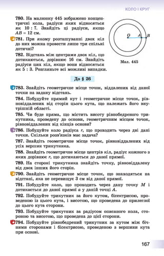 КОЛО І КРУГ
780. На малюнку 445 зображено концен­
тричні кола, радіуси яких відносяться
як 10 : 7. Знайдіть ці радіуси, якщо
AB = 12 см.
ID781. При якому розташуванні двох кіл
до них можна провести лише три спільні
дотичні?
782. Відстань між центрами двох кіл, що
дотикаються, дорівнює 16 см. Знайдіть
радіуси цих кіл, якщо вони відносяться
як 5 : 3. Розгляньте всі можливі випадки.
До § 26
Щ783. Знайдіть геометричне місце точок, віддалених від даної
точки на задану відстань.
784. Побудуйте прямий кут і геометричне місце точок, рів-
новіддалених від сторін цього кута, що належать його вну­
трішній області.
785. Чи буде пряма, що містить висоту рівнобедреного три­
кутника, проведену до основи, геометричним місцем точок,
рівновіддалених від кінців основи?
ÜJ786. Побудуйте коло радіуса г, що проходить через дві дані
точки. Скільки розв’язків має задача?
787. Знайдіть геометричне місце точок, рівновіддалених від
усіх вершин трикутника.
788. Знайдіть геометричне місце центрів кіл, радіус кожного з
яких дорівнює г, що дотикаються до даної прямої.
789. На стороні трикутника знайдіть точку, рівновіддалену
від двох інших його сторін.
1^790. Знайдіть геометричне місце точок, що знаходяться на
відстані, яка не перевищує 3 см від даної прямої.
791. Побудуйте коло, що проходить через дану точку М і
дотикається до даної прямої а у даній точці А.
792. Побудуйте трикутник за його кутом, бісектрисою, про­
веденою із цього кута, і висотою, що проведена до прилеглої
до цього кута сторони.
793. Побудуйте трикутник за радіусом описаного кола, сто­
роною та висотою, що проведена до цієї сторони.
Ф 794. Побудуйте рівнобедрений трикутник за кутом між біч­
ними сторонами і бісектрисою, проведеною з вершини кута
при основі.
167
 