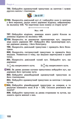 795. Побудуйте прямокутний трикутник за катетом і сумою
другого катета і гіпотенузи.
До § 27
ф 796. Накресліть довільний кут А і побудуйте коло із центром
у його вершині, радіус якого дорівнює відрізку, зображеному
на малюнку 446. Чи перетинає коло кожну зі сторін кута?
Розділ 4
Мал. 446
797. Побудуйте відрізок, довжина якого удвічі більша за
довжину відрізка на малюнку 446.
Ц3798. Накресліть за допомогою транспортира кут, градусна
міра якого дорівнює 80°. Побудуйте (без транспортира) кут,
що дорівнює даному, і його бісектрису.
799. Накресліть довільний трикутник і проведіть його бісек­
триси.
800. Накресліть гострокутний трикутник та проведіть його
медіани. Упевніться в тому, що медіани перетнулися в одній
точці.
801. Накресліть довільний тупий кут. Побудуйте кут, що
дорівнює:
1 З1 ) -g від накресленого кута; 2 ) ^ від накресленого кута.
ЦЭ802. За двома даними кутами трикутника побудуйте кут, що
дорівнює його третьому куту.
803. Побудуйте рівнобедрений прямокутний трикутник за
його гіпотенузою.
804. Побудуйте прямокутний трикутник за катетом і гострим
кутом.
С/805. Побудуйте рівнобедрений трикутник за основою а та
радіусом описаного кола R (а < 2R). Скільки розв’язків має
задача?
806. Побудуйте трикутник за двома сторонами та кутом, що
лежить проти меншої з них.
168
 
