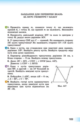 ЗАВДАННЯ ДЛЯ ПЕРЕВІРКИ ЗНАНЬ
ЗА КУРС ГЕОМЕТРІЇ 7 КЛАСУ
№ ■ Проведіть пряму т, позначте точку А, що належить
прямій т, і точку В, що прямій т не належить. Виконайте
відповідні записи.
2. Накресліть довільний відрізок МИ та коло із центром у
точці М, радіус якого дорівнює МИ.
3. У трикутнику СБЕ кут С — прямий. Як називають сторону
БЕ цього трикутника? Як називають сторони СО і СЕ цього
трикутника?
Ф 4. Один з кутів, що утворилися при перетині двох прямих,
дорівнює 119°. Знайдіть решту кутів. Знайдіть градусну міру
кута між цими прямими.
5. Периметр рівнобедреного трикутника дорівнює 24 см, а
бічна сторона — 9 см. Знайдіть основу трикутника.
6 . Дано: ПС = МАГ, ^ СІЖ = ^ ЯЛГМ (мал. 447).
Довести: Д СОАГ = Д МАШ.
Ф 7. Один з кутів трикутника дорів­
нює 6 8 °, а другий — на 14° більший за
третій. Знайдіть невідомі кути трикут­
ника.
В М
8 . Побудуйте ДАВС, якщо АВ = 6 см,
Z А = 50°, / С = 70°.
<>9. Знайдіть гострі кути прямокутного с
трикутника, якщо зовнішні кути при
вершинах цих кутів відносяться як
29 : 25.
Мал. 447
N
169
 