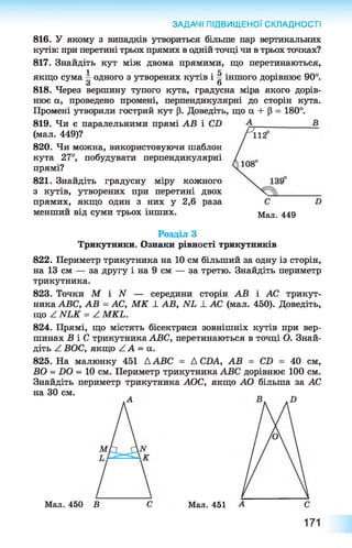 816. У якому з випадків утвориться більше пар вертикальних
кутів: при перетині трьох прямих в одній точці чи в трьох точках?
817. Знайдіть кут між двома прямими, що перетинаються,
1 К
якщо сума —одного з утворених кутів і § іншого дорівнює 90°.
З о
818. Через вершину тупого кута, градусна міра якого дорів­
нює а, проведено промені, перпендикулярні до сторін кута.
Промені утворили гострий кут р. Доведіть, що а + Р = 180°.
819. Чи є паралельними прямі АВ і СХ)
(мал. 449)?
820. Чи можна, використовуючи шаблон
кута 27°, побудувати перпендикулярні
прямі?
821. Знайдіть градусну міру кожного
з кутів, утворених при перетині двох
прямих, якщо один з них у 2 , 6 раза
менший від суми трьох інших.
Розділ З
Трикутники. Ознаки рівності трикутників
822. Периметр трикутника на 10 см більший за одну із сторін,
на 13 см — за другу і на 9 см — за третю. Знайдіть периметр
трикутника.
823. Точки М і N — середини сторін АВ і АС трикут­
ника АВС, АВ = АС, М К _І_АВ, ЛГХ _І_АС (мал. 450). Доведіть,
що ^ ЫЬК = А МКЬ.
824. Прямі, що містять бісектриси зовнішніх кутів при вер­
шинах Б і С трикутника АВС, перетинаються в точці О. Знай­
діть Z ВОС, якщо / А = а.
825. На малюнку 451 ААВС = А СДА, АВ = СХ> = 40 см,
БО = ХЮ = 10 см. Периметр трикутника АВС дорівнює 100 см.
Знайдіть периметр трикутника АОС, якщо АО більша за АС
на ЗО см.
ЗАДАЧІ ПІДВИЩЕНОЇ СКЛАДНОСТІ
Мал. 450 В С Мал. 451
Мал. 449
171
 