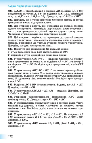 826. ААВС — рівнобедрений з основою АВ. Медіани ААг і ВВ1
продовжено за точки А1 і В 1 на відрізки А^К і В ХЬ відповідно
так, що А^К = АА1 і В гЬ = ВВ^ Доведіть, що ААЬС = Z ВКС.
827. Доведіть, що з точки перетину бісектрис кожну зі сторін
трикутника видно під тупим кутом.
828. Дві сторони і висота, що проведена до третьої сторони
одного трикутника, відповідно дорівнюють двом сторонам і
висоті, що проведена до третьої сторони другого трикутника.
Чи можна стверджувати, що трикутники рівні?
829. Дві сторони і медіана, що проведена до третьої сторони
одного трикутника, дорівнюють відповідно двом сторонам і
медіані, проведеній до третьої сторони другого трикутника.
Доведіть, що дані трикутники рівні.
830. Визначте вид трикутника (за кутами), якщо:
1) сума будь-яких двох його кутів більша за 90°;
2) кожний з кутів менший від суми двох інших.
831. У трикутнику АВС кут С — прямий. Сторону АВ трикут­
ника продовжено за точку А на відрізок АР = АС і за точку В
на відрізок ВТ = ВС. Знайдіть суму градусних мір кутів СРТ
і СТР.
832. У трикутнику АВС АС = ВС, Б — точка перетину бісек­
трис трикутника, а точка О — центр кола, описаного навколо
трикутника. Відрізок ОБ перетинає сторону АВ трикутника в
точці Р і ділиться цією точкою навпіл. Знайдіть кути трикут­
ника АВС.
833. Відрізки АС і ВБ перетинаються. Відомо, що АВ > АС.
Доведіть, що В Б > СБ.
834. У трикутнику АВС АВ > АС, АМ — медіана. Доведіть, що
^ САМ > Z МАВ.
835. Усередині рівностороннього трикутника АВС узято
довільну точку К. Доведіть, що АК < ВК + КС.
836. У прямокутному трикутнику один з гострих кутів удвічі
менший від другого, а сума гіпотенузи та меншого катета
дорівнює а см. Знайдіть радіус кола, описаного навколо три­
кутника.
837. У трикутнику АВС Z С = 90°, Z В = 40°. На сторонах АВ
і ВС позначено точки К і Ь так, що Z ІА К = 5°, Z ЬСК = 10°.
Знайдіть Z ЬКС.
838. У трикутнику АВС висоти АА1 і ВВ1 рівні й АВг = САХ.
Знайдіть Z С.
ЗАДАЧІ ПІДВИЩЕНОЇ СКЛАДНОСТІ
172
 