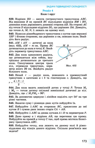 ЗАДАЧІ ПІДВИЩЕНОЇ СКЛАДНОСТІ
Розділ 4
Коло і круг
839. Відрізок ВБ — висота гострокутного трикутника АВС.
Від вершини В на прямій ВС відкладено відрізки ВМ і ВЫ,
довжини яких дорівнюють довжині сторони АВ. На стороні АС
від точки Б відкладено відрізок БЬ, що дорівнює БА. Доведіть,
що точки А, М, Ы, Ь лежать на одному колі.
840. Навколо рівнобедреного трикутника з кутом при вершині
120° і бічною стороною, що дорівнює а см, описано коло. Знай­
діть його радіус.
841. АМ і АИ — дотичні до кола
(мал. 452), АМ = т см. Пряма ВС
дотикається до кола в точці К. Знай­
діть периметр трикутника АВС.
842. Два кола однакового радіуса,
що дотикаються між собою, вну­
трішньо дотикаються до третього
кола. Сполучивши центри трьох
кіл, отримали трикутник, пери­
метр якого 20 см. Знайдіть радіус
більшого кола.
843. Нехай г — радіус кола, вписаного в прямокутний
трикутник з катетами а і Ъ та гіпотенузою с. Доведіть, що
а + Ь - с
г = ------------ .
2
844. Два кола мають зовнішній дотик у точці Р. Точки Мг
і М2 — точки дотику спільної зовнішньої дотичної до кіл.
Доведіть, що /. МХРМ2 = 90°.
845. За допомогою циркуля і лінійки поділіть кут 54° на три
рівні частини.
846. Знаючи суму і різницю двох кутів побудуйте їх.
847. Побудуйте ААВС за стороною ВС, прилеглим до неї
кутом В і сумою двох інших сторін СА + АВ.
848. Побудуйте А АВС за двома кутами А і В та периметром Р.
849. Дано пряму а і відрізок АВ, що перетинає цю пряму.
Побудуйте на прямій а точку С так, щоб пряма містила бісект­
рису трикутника АВС.
850. Побудуйте точку, яка лежить на даному колі й рівно-
віддалена від кінців даного відрізка. Скільки розв’язків має
задача?
173
 
