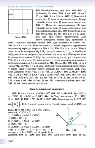 Мал. 456
639. Не обов’язково, див. мал. 456. 645. 1),
2) Безліч; 3) одне. 655. 8 см. 663. 8 дм і
20 дм. 664. 6 см і 9 см. 665. 1) Зовнішній
дотик кіл; 2) кола не перетинаються; 3) вну­
трішній дотик кіл; 4) кола перетинаються.
666. 1) Кола не перетинаються; 2) вну­
трішній дотик кіл; 3) кола перетинаються;
4) зовнішній дотик кіл. 669. 2 см; 3 см; 5 см.
670. 40 см. 673. 17. 691. В к
діть кут при основі трикутника. Для
цього побудуйте даний кут, суміжний з
ним, і поділіть останній навпіл. 692. Див. вказівку до задачі 722.
707. В к а з і в к а . Шукана точка — точка перетину серединних
перпендикулярів до відрізків MN і CD. 708. В к а з і в к а . Нехай
дано кола із центрами Ох і 02, радіуси яких гх і г2, а необхідно
побудувати коло радіуса г, що дотикається до даних. Побудуйте кола
із центрами в точках Ох і 0 2, радіуси яких rx + г та г2+ г відповідно.
710. В к а з і в к а . Шукана точка — точка перетину серединного
перпендикуляра до AB та прямої а. 713. 10 см. 714. 92°. 716. 15 см і
45 см. 717. 40. 746. В к а з і в к а . Побудуйте прямокутний трикутник,
у якого один з катетів удвічі менший від гіпотенузи. 752. Так,
вона дорівнює 9 см. 753. 1 : 2. 754. Z 0 ХА02 - 60°; Z АО^В = 120°.
759. Z A K B = 90°; Z КВА = 25°; Z КАВ = 65°. 762. 120°. 763. 18°; 72°;
90°. 764. 30°; 30°; 120°. 765. 1,5 см. 768. Ні. 774. 20 см; 25 см; 25 см.
779. 4 см; 7 см. 780. 40 см; 28 см. 781. Зовнішній дотик двох кіл.
782. 10 см і 6 см або 40 см і 24 см.
ВІДПОВІДІ, ВКАЗІВКИ ТА РОЗВ'ЯЗАННЯ
Задачі підвищеної складності
808. В к а з і в к а . ZA O K = 50°. 811. ВС < АВ. 812. 1) ZAOL =
= Z СОР; 2) Z LOP = Z АОС. 814. 1) Так, наприклад, 1° і 179°;
2) ні. 815. 1) 108° і 72°; 2) 80° і 100°. 816. Однаково, по 6. 817. 60°
або 77- 818. Р о з в ’ я з а н н я . Нехай дано тупий ZAOB = а
(мал. 457). ОА _І_ОС, OB ± OD, Z COD —
гострий, Z COD = р.
1) ZAOD = ZAOC - Z DOC;
ZAOD = 90° - р.
2) Z ВОС = Z DOB - Z DOC;
Z ВОС = 90° - p.
3) ZAOB = ZAOD + Z DOC + Z COB.
Тоді a = 90° - p + p + 90° - p,
звідки a + P = 180°, що й треба було
довести. 819. Ні. 820. Так. 821. 80°; 100°; 80°; 100 822. 16 см.
176
 